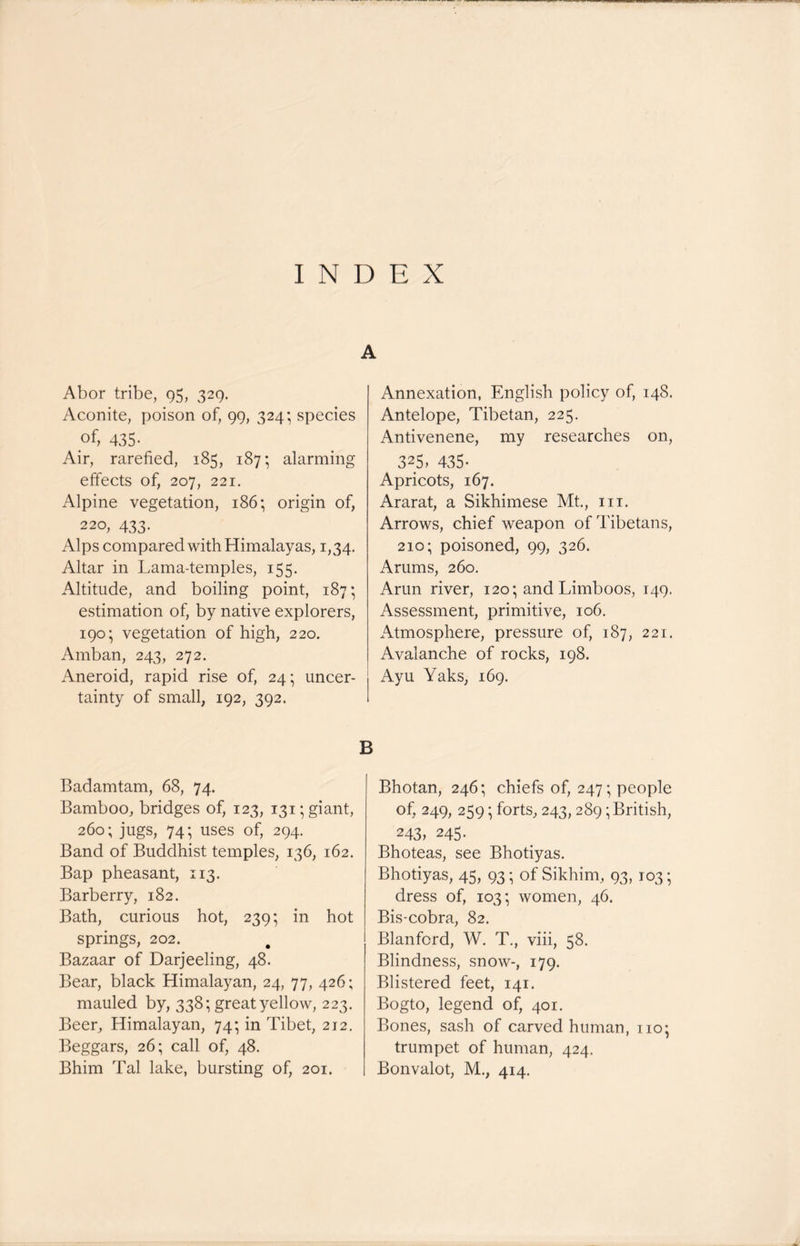 A Abor tribe, 95, 329. Aconite, poison of, 99, 324; species of, 435- Air, rarefied, 185, 187; alarming effects of, 207, 221. Alpine vegetation, 186; origin of, 220, 433. Alps compared with Himalayas, 1,34. Altar in Lama-temples, 155. Altitude, and boiling point, 187; estimation of, by native explorers, 190; vegetation of high, 220. Amban, 243, 272. Aneroid, rapid rise of, 24; uncer- tainty of small, 192, 392. Annexation, English policy of, 148. Antelope, Tibetan, 225. Antivenene, my researches on, 325> 435- Apricots, 167. Ararat, a Sikhimese Mt., hi. Arrows, chief weapon of Tibetans, 210; poisoned, 99, 326. Arums, 260. Arun river, 120; and Limboos, 149. Assessment, primitive, 106. Atmosphere, pressure of, 187, 221. Avalanche of rocks, 198. Ayu Yaks, 169. B Badamtam, 68, 74. Bamboo, bridges of, 123, 131; giant, 260; jugs, 74; uses of, 294. Band of Buddhist temples, 136, 162. Bap pheasant, 113. Barberry, 182. Bath, curious hot, 239; in hot springs, 202. Bazaar of Darjeeling, 48. Bear, black Himalayan, 24, 77, 426; mauled by, 338; great yellow, 223. Beer, Himalayan, 74; in Tibet, 212. Beggars, 26; call of, 48. Bhim Tal lake, bursting of, 201. Bhotan, 246; chiefs of, 247 • people of. 249, 259 • forts, 243, 289; British, 243, 245. Bhoteas, see Bhotiyas. Bhotiyas, 45, 93; of Sikhim, 93, 103; dress of, 103; women, 46. Bis-cobra, 82. Blanford, W. T., viii, 58. Blindness, snow-, 179. Blistered feet, 141. Bogto, legend of, 401. Bones, sash of carved human, no; trumpet of human, 424. Bonvalot, M., 414.