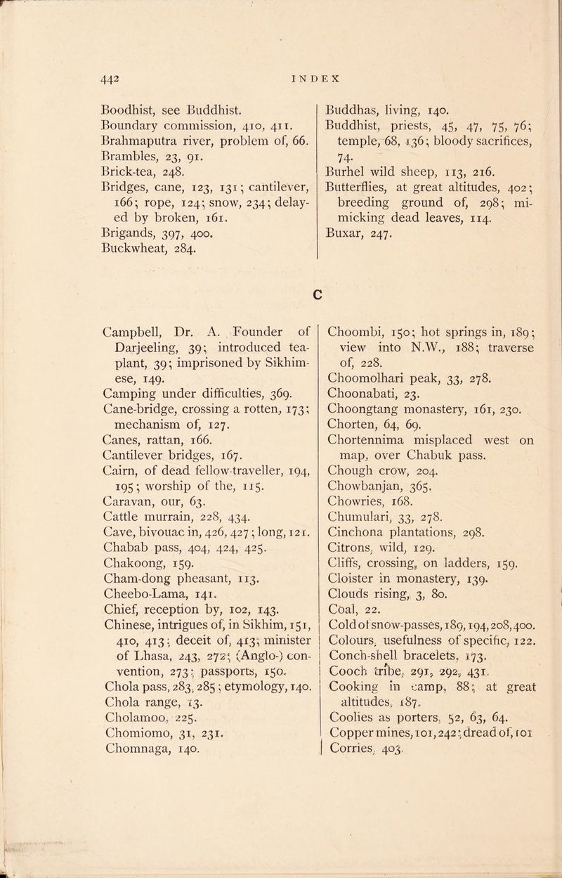 Boodhist, see Buddhist. Boundary commission, 410, 411. Brahmaputra river, problem of, 66. Brambles, 23, 91. Brick-tea, 248. Bridges, cane, 123, 131; cantilever, 166; rope, 124- snow, 234; delay- ed by broken, 161. Brigands, 397, 400. Buckwheat, 284. Buddhas, living, 140. Buddhist, priests, 45, 47, 75, 76; temple, 68, 136; bloody sacrifices, 74* Burhel wild sheep, 113, 216. Butterflies, at great altitudes, 402; breeding ground of, 298; mi- micking dead leaves, 114. Buxar, 247. C Campbell, Dr. A. Founder of Darjeeling, 39; introduced tea- plant, 39; imprisoned by Sikhim- ese, 149. Camping under difficulties, 369. Cane-bridge, crossing a rotten, 173; mechanism of, 127. Canes, rattan, 166. Cantilever bridges, 167. Cairn, of dead fellow-traveller, 194, 195; worship of the, 115. Caravan, our, 63. Cattle murrain, 228, 434. Cave, bivouac in, 426, 427; long, 121. Chabab pass, 404, 424, 425. Chakoong, 159. Cham-dong pheasant, 113. Cheebo-Lama, 141. Chief, reception by, 102, 143. Chinese, intrigues of, in. Sikhim, 151, 410, 413: deceit of, 413; minister of Lhasa, 243, 272; (Anglo-) con- vention, 273: passports, 150* Chola pass, 283, 285; etymology, 140. Choi a range, 13. Cholamoo, 225. Chomiomo, 31, 231. Chomnaga, 140. Choombi, 150; hot springs in, 189; view into N.W., 188; traverse of, 228. Choomolhari peak, 33, 278. Choonabati, 23. Choongtang monastery, 161, 230. Chorten, 64, 69. Chortennima misplaced west on map, over Chabuk pass. Chough crow, 204. Chowbanjan, 365. Chowries, 168. Chumulari, 33, 278. Cinchona plantations, 298. Citrons, wild, 129. Cliffs, crossing, on ladders, 159. Cloister in monastery, 139. Clouds rising, 3, 80. Coal, 22. Cold of snow-passes, 189,194,208,400. Colours, usefulness of specific, 122. j Conch-shell bracelets, 173, ; Cooch tribe, 291, 292,, 431. Cooking in camp, 88; at great altitudes, 187, Coolies as porters, 52, 63, 64. Copper mines, 101,242; dread of, roi Corries. 403.