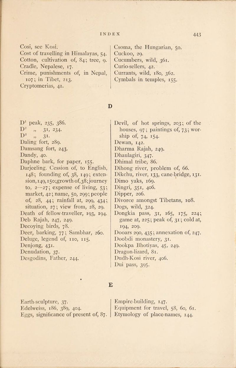 Cosi, see Kosi. Cost of travelling in Himalayas, 54. Cotton, cultivation of, 84; tree, 9. Cradle, Nepalese, 17. Crime, punishments of, in Nepal, 107; in Tibet, 213. Cryptomerias, 41. D1 peak, 235, 386. D2 „ 3b 234. D3 „ 31. Dating fort, 289. Damsang fort, 243. Dandy, 40. Daphne bark, for paper, 155. Darjeeling. Cession of, to English, 148; founding of, 38, 149; exten- sion, 149,150-growth of, 38; journey to, 2—27 • expense of living, 53 • market, 42; name, 50, 299*, people of, 28, 44; rainfall at, 299, 434- situation, 27; view from, 28, 29. Death of fellow-traveller, 193, 194. Deb Rajah, 247, 249. Decoying birds, 78. Deer, barking, 77; Sambhar, 260. Deluge, legend of, no, 115. Denjong, 431. Denudation, 37. Desgodins, Father, 244. Earth-sculpture, 37. Edelweiss, 186, 389, 404. Eggs, significance of present of, 87. Csoma, the Hungarian, 50. Cuckoo, 29. Cucumbers, wild, 361. Curio-sellers, 42. Currants, wild, 180, 362. Cymbals in temples, 155. Devil, of hot springs, 203; of the houses, 97 ; paintings of, 73; wor- ship of, 74, 154. Dewan, 142. Dharma Rajah, 249. Dhaulagiri, 347. Dhimal tribe, 86. Dihong river, problem of, 66. Dikchu, river, 133, cane-bridge, 131. Dimo yaks, 169. Dingri, 351, 406. Dipper, 206. Divorce amongst Tibetans, 108. Dogs, wild, 324. Dongkia pass, 31, 165, 175, 224; game at, 225; peak of, 31; cold at, 194, 209. Dooars 290, 435 annexation of, 247. Doobdi monastery, 31. Dookpa Bhotiyas, 45, 249. Dragon-lizard, 81. Dudh-Kosi river, 406. Dui pass, 395. Empire-building, 147. Equipment for travel, 58, 60, 61. Etymology of place-names, 144.
