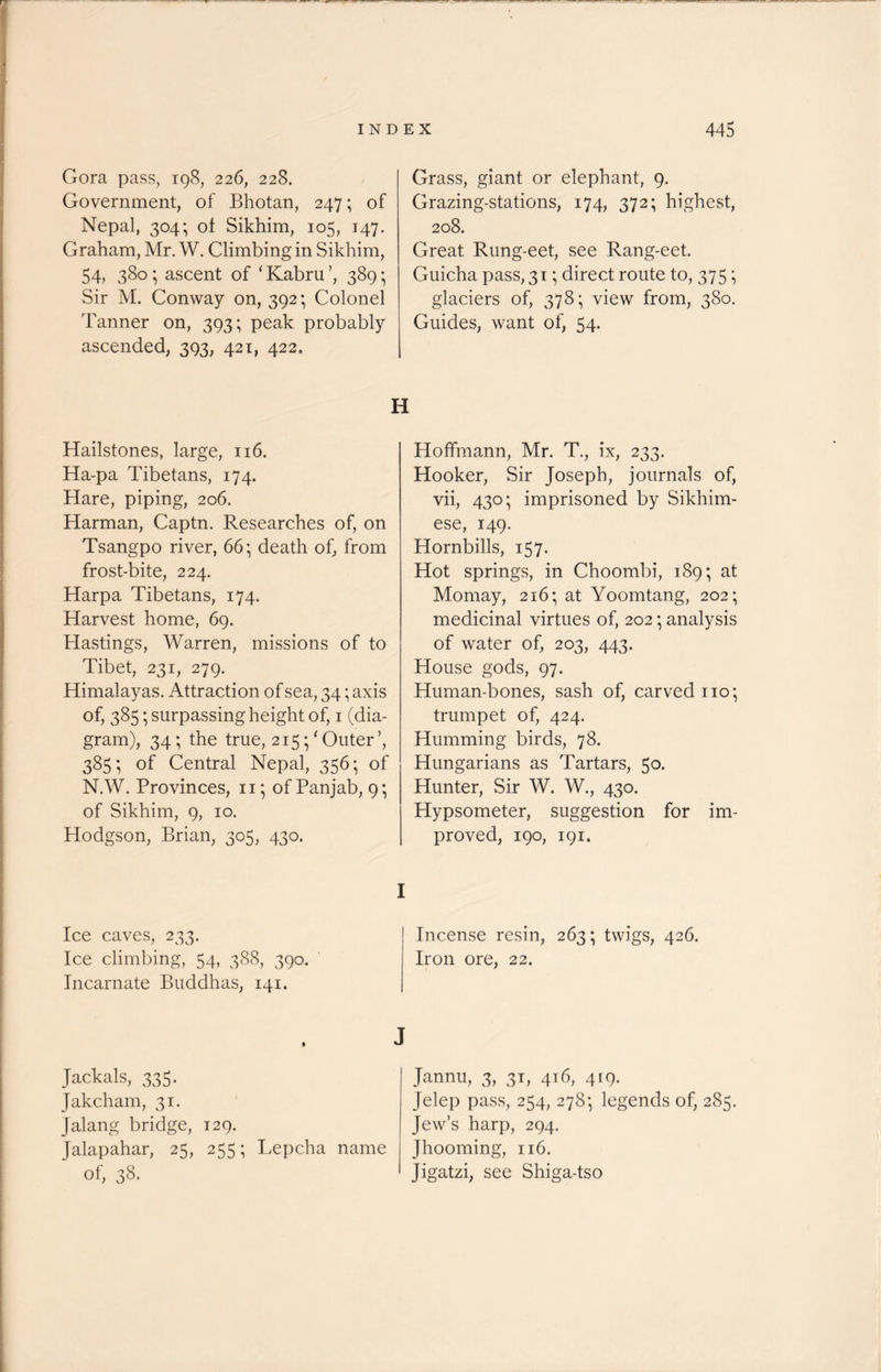 Gora pass, 198, 226, 228. Government, of Bhotan, 247; of Nepal, 304; ot Sikhim, 105, 147. Graham, Mr. W. Climbing in Sikhim, 54, 380; ascent of ‘ Kabru 389; Sir M. Conway on, 392; Colonel Tanner on, 393; peak probably ascended, 393, 421, 422. Hailstones, large, 116. Ha-pa Tibetans, 174. Hare, piping, 206. Harman, Captn. Researches of, on Tsangpo river, 66; death of, from frost-bite, 224. Harpa Tibetans, 174. Harvest home, 69. Hastings, Warren, missions of to Tibet, 231, 279. Himalayas. Attraction of sea, 34; axis of, 385; surpassing height of, 1 (dia- gram), 34; the true, 215 ;' Outer ’, 385; of Central Nepal, 356; of N.W. Provinces, n; of Panjab, 9; of Sikhim, 9, 10. Hodgson, Brian, 305, 430. Ice caves, 233. Ice climbing, 54, 388, 390. Incarnate Buddhas, 141. Jackals, 335. Jakcham, 31. Jalang bridge, 129. Jalapahar, 25, 255; Lepcha name of, 38. Grass, giant or elephant, 9. Grazing-stations, 174, 372; highest, 208. Great Rung-eet, see Rang-eet. Guicha pass, 31; direct route to, 375; glaciers of, 378; view from, 380. Guides, want of, 54. H Hoffmann, Mr. T., ix, 233. Hooker, Sir Joseph, journals of, vii, 430; imprisoned by Sikhim- ese, 149. Hornbills, 157. Hot springs, in Choombi, 189; at Momay, 216; at Yoomtang, 202; medicinal virtues of, 202; analysis of water of, 203, 443. House gods, 97. Human-bones, sash of, carved no; trumpet of, 424. Humming birds, 78. Hungarians as Tartars, 50. Hunter, Sir W. W., 430. Hypsometer, suggestion for im- proved, 190, 191. Incense resin, 263; twigs, 426. Iron ore, 22. J Jannu, 3, 31, 416, 419. Jelep pass, 254, 278; legends of, 285. Jew’s harp, 294. Jhooming, 116. Jigatzi, see Shiga-tso