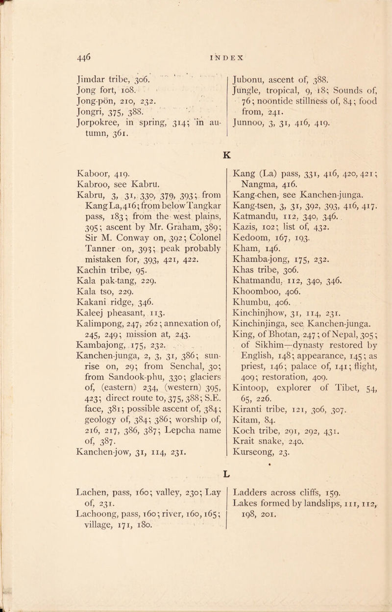 Jimdar tribe, 306. Jong fort, 108. (, Jong-pon, 210, 232. Jongri, 375, 388. Jorpokree, in spring, 314; in au- tumn, 361. K Kabo or, 419. Kabroo, see Kabru. Kabru, 3, 31, 330, 379, 393 V from Kang La, 416> from below Tangkar pass, 183; from the west plains, 395; ascent by Mr. Graham, 389; Sir M. Conway on, 392; Colonel Tanner on, 393; peak probably mistaken for, 393, 421, 422. Kachin tribe, 95. Kala pak-tang, 229. Kala tso, 229. Kakani ridge, 346. Kaleej pheasant, 113. Kalimpong, 247, 262 ; annexation of, 245, 249; mission at, 243. Kambajong, 175, 232. . Kanchen-junga, 2, 3, 31, 386; sun- rise on, 29; from Senchal, 30; from Sandook-phu, 330; glaciers of, (eastern) 234, (western) 395, 423; direct route to, 375, 388; S.E. face, 381; possible ascent of, 384; geology of, 384; 386; worship of, 216, 217, 386, 387; Lepcha name of, 387. Kanchen-jow, 31, 114, 231. L Lachen, pass, 160; valley, 230; Lay of, 231. Lachoong, pass, 160 ■ river, 160,165; village, 171, 180. Jubonu, ascent of, 388. Jungle, tropical, 9, 18; Sounds of, 76; noontide stillness of, 84; food from, 241. Junnoo, 3, 31, 416, 419. Kang (La) pass, 331, 416, 420,421; Nangma, 416. Kang-chen, see Kanchen-junga. Kang-tsen, 3, 31, 392, 393, 416, 417. Katmandu, 112, 340, 346. Kazis, 102; list of, 432. Kedoom, 167, 193. Kham, 146. Khamba-jong, 175, 232. Khas tribe, 306. Khatmandu. 112, 340, 346. Khoomboo, 406. Khumbu, 406. Kinchinjhow, 31, 114, 231. Kinchinjinga, see Kanchen-junga. King, of Bhotan, 247; of Nepal, 305; of Sikhim—dynasty restored by English, 148; appearance, 145; as priest, 146; palace of, 141; flight, 409; restoration, 409. Kintoop, explorer of Tibet, 54, 65, 226. Kiranti tribe, 121, 306, 307. Kitam, 84. Koch tribe, 291, 292, 431. Krait snake, 240. Kurseong, 23. Ladders across cliffs, 159. Lakes formed by landslips, hi, 112, 198, 201.