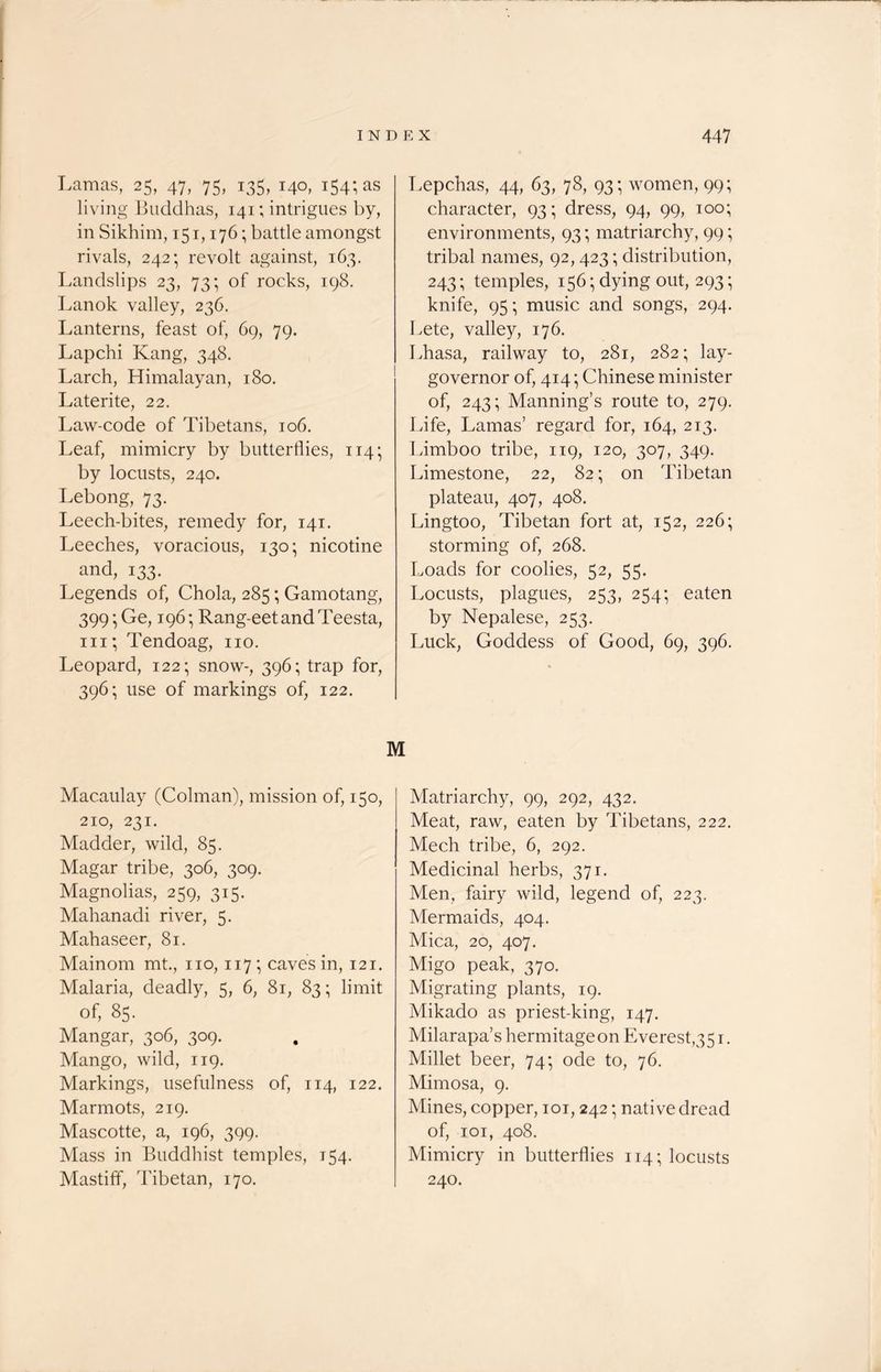 Lamas, 25, 47, 75, 135, 140, 154; as living Buddhas, 141; intrigues by, in Sikhim, 151,176; battle amongst rivals, 242; revolt against, 163. Landslips 23, 73; of rocks, 198. Lanok valley, 236. Lanterns, feast of, 69, 79. Lapchi Kang, 348. Larch, Himalayan, 180. Late rite, 22. Law-code of Tibetans, 106. Leaf, mimicry by butterflies, 114; by locusts, 240. Lebong, 73. Leech-bites, remedy for, 141. Leeches, voracious, 130; nicotine and, 133. Legends of, Chola, 285; Gamotang, 399 • Ge, 196; Rang-eet and Teesta, iii; Tendoag, no. Leopard, 122; snow-, 396; trap for, 396; use of markings of, 122. Lepchas, 44, 63, 78, 93; women, 99; character, 93; dress, 94, 99, 100; environments, 93; matriarchy, 99; tribal names, 92,423; distribution, 243; temples, 156; dying out, 293; knife, 95; music and songs, 294. Lete, valley, 176. Lhasa, railway to, 281, 282; lay- governor of, 414; Chinese minister of, 243; Manning’s route to, 279. Life, Lamas’ regard for, 164, 213. Limboo tribe, 119, 120, 307, 349. Limestone, 22, 82; on Tibetan plateau, 407, 408. Lingtoo, Tibetan fort at, 152, 226; storming of, 268. Loads for coolies, 52, 55. Locusts, plagues, 253, 254; eaten by Nepalese, 253. Luck, Goddess of Good, 69, 396. M Macaulay (Colman), mission of, 150, 210, 231. Madder, wild, 85. Magar tribe, 306, 309. Magnolias, 259, 315. Mahanadi river, 5. Mahaseer, 81. Mainom mt., no, 117; caves in, 121. Malaria, deadly, 5, 6, 81, 83; limit of, 85. Mangar, 306, 309. Mango, wild, 119. Markings, usefulness of, 114, 122. Marmots, 219. Mascotte, a, 196, 399. Mass in Buddhist temples, 154. Mastiff, Tibetan, 170. Matriarchy, 99, 292, 432. Meat, raw, eaten by Tibetans, 222. Mech tribe, 6, 292. Medicinal herbs, 371. Men, fairy wild, legend of, 223. Mermaids, 404. Mica, 20, 407. Migo peak, 370. Migrating plants, 19. Mikado as priest-king, 147. Milarapa’s hermitage on Everest,351. Millet beer, 74; ode to, 76. Mimosa, 9. Mines, copper, 101,242; native dread of, 101, 408. Mimicry in butterflies 114; locusts 240.