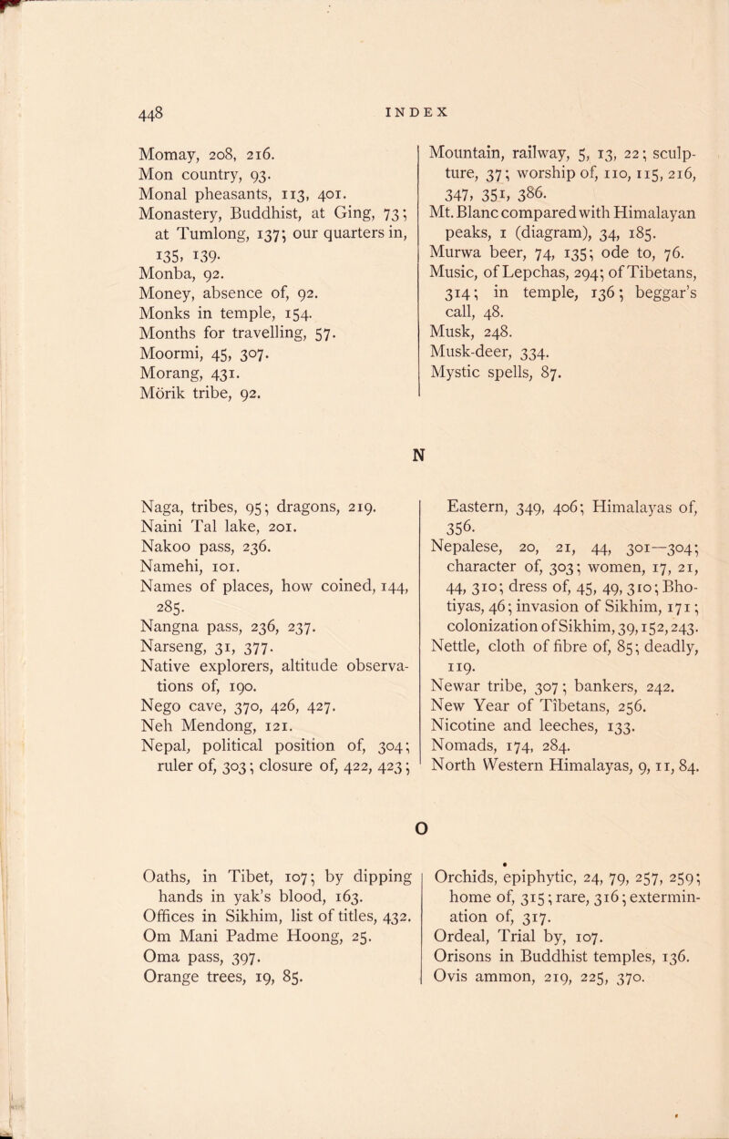 Momay, 208, 216. Mon country, 93. Monal pheasants, 113, 401. Monastery, Buddhist, at Ging, 73; at Tumlong, 137; our quarters in, i35> 139* Monba, 92. Money, absence of, 92. Monks in temple, 154. Months for travelling, 57. Moormi, 45, 307. Morang, 431. Morik tribe, 92. Naga, tribes, 95; dragons, 219. Naini Tal lake, 201. Nakoo pass, 236. Namehi, 101. Names of places, how coined, 144, 285. Nangna pass, 236, 237. Narseng, 31, 377. Native explorers, altitude observa- tions of, 190. Nego cave, 370, 426, 427. Neh Mendong, 121. Nepal, political position of, 304; ruler of, 303; closure of, 422, 423 • Mountain, railway, 5, 13, 22; sculp- ture, 37; worship of, no, 115, 216, 347, 35 b 386. Mt. Blanc compared with Himalayan peaks, 1 (diagram), 34, 185. Murwa beer, 74, 135; ode to, 76. Music, of Lepchas, 294*, of Tibetans, 314; in temple, 136; beggar’s call, 48. Musk, 248. Musk-deer, 334. Mystic spells, 87. N Eastern, 349, 406; Himalayas of, 356. Nepalese, 20, 21, 44, 301—304; character of, 303; women, 17, 21, 44, 3ICS dress of, 45, 49, 3io;Bho- tiyas, 46; invasion of Sikhim, 171; colonization of Sikhim, 39,152,243. Nettle, cloth of fibre of, 85; deadly, 119. Newar tribe, 307 ■ bankers, 242. New Year of Tibetans, 256. Nicotine and leeches, 133. Nomads, 174, 284. North Western Himalayas, 9,11, 84. O Oaths, in Tibet, 107; by dipping hands in yak’s blood, 163. Offices in Sikhim, list of titles, 432. Om Mani Padme Hoong, 25. Oma pass, 397. Orange trees, 19, 85. Orchids, epiphytic, 24, 79, 257, 259; home of, 315; rare, 316 • extermin- ation of, 317. Ordeal, Trial by, 107. Orisons in Buddhist temples, 136. Ovis ammon, 219, 225, 370. «