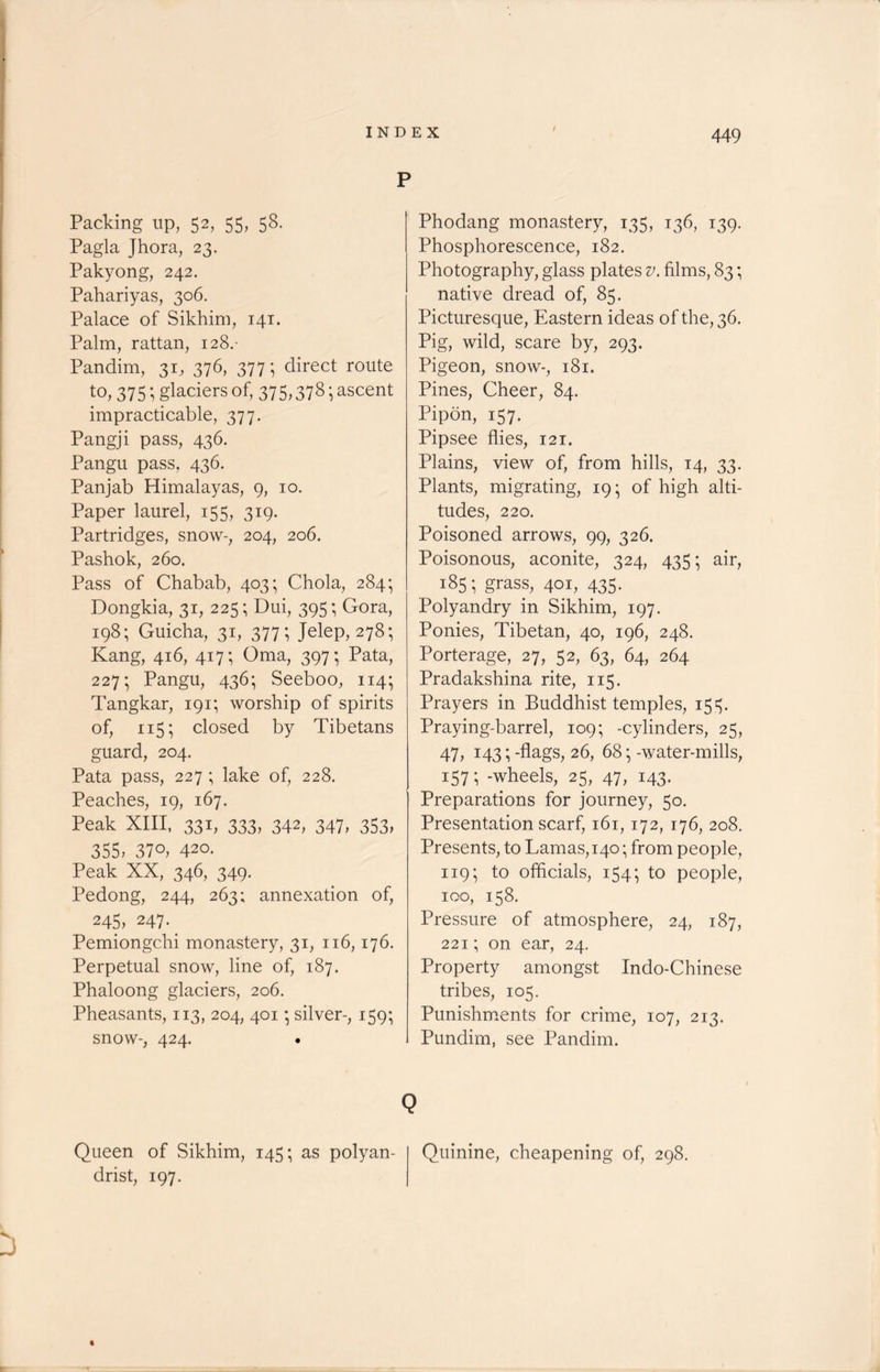 / p Packing up, 52, 55, 58. Pagla Jhora, 23. Pakyong, 242. Pahariyas, 306. Palace of Sikhim, 141. Palm, rattan, 128.- Pandim, 31, 376, 377; direct route to, 375; glaciers of, 375,378 • ascent impracticable, 377. Pangji pass, 436. Pangu pass, 436. Panjab Himalayas, 9, 10. Paper laurel, 155, 319. Partridges, snow-, 204, 206. Pashok, 260. Pass of Chabab, 403; Chola, 284; Dongkia, 31, 225; Dui, 395; Gora, 198; Guicha, 31, 377; Jelep, 278; Kang, 416, 417; Oma, 397; Pata, 227; Pangu, 436; Seeboo, 114; Tangkar, 191; worship of spirits of, 115; closed by Tibetans guard, 204. Pata pass, 227 ; lake of, 228. Peaches, 19, 167. Peak XIII, 331, 333, 342, 347, 353, 355, 37o, 420. Peak XX, 346, 349. Pedong, 244, 263; annexation of, 245, 247.. Pemiongchi monastery, 31, 116,176. Perpetual snow, line of, 187. Phaloong glaciers, 206. Pheasants, 113, 204, 401 ■ silver-, 159; snow-, 424. . Phodang monastery, 135, 136, 139. Phosphorescence, 182. Photography, glass plates v. films, 83; native dread of, 85. Picturesque, Eastern ideas of the, 36. Pig, wild, scare by, 293. Pigeon, snow-, 181. Pines, Cheer, 84. Pipon, 157. Pipsee flies, 121. Plains, view of, from hills, 14, 33. Plants, migrating, 19 • of high alti- tudes, 220. Poisoned arrows, 99, 326. Poisonous, aconite, 324, 435; air, 185; grass, 401, 435. Polyandry in Sikhim, 197. Ponies, Tibetan, 40, 196, 248. Porterage, 27, 52, 63, 64, 264 Pradakshina rite, 115. Prayers in Buddhist temples, 153. Praying-barrel, 109; -cylinders, 25, 47, 143; -flags, 26, 68 • -water-mills, 157; -wheels, 25, 47, 143. Preparations for journey, 50. Presentation scarf, 161,172, 176, 208. Presents, to Lamas, 140; from people, 119; to officials, 154; to people, 100, 158. Pressure of atmosphere, 24, 187, 221; on ear, 24. Property amongst Indo-Chinese tribes, 105. Punishments for crime, 107, 213. Pundim, see Pandim. Q Queen of Sikhim, 145; as polyan- drist, 197. Quinine, cheapening of, 298.