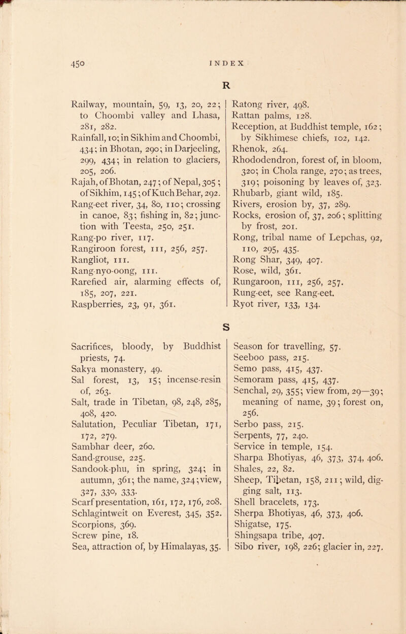 Railway, mountain, 59, 13, 20, 22; to Choombi valley and Lhasa, 281, 282. Rainfall, to; in Sikhim and Choombi, 434; in Bhotan, 290; in Darjeeling, 299, 434; in relation to glaciers, 205, 206. Rajah, of Bhotan, 247; of Nepal, 305 ; of Sikhim, 145 ;ofKuchBehar, 292. Rang-eet river, 34, 80, no; crossing in canoe, 83; fishing in, 82; junc- tion with Teesta, 250, 251. Rang-po river, 117. Rangiroon forest, in, 256, 257. Rangliot, in. Rang-nyo-oong, in. Rarefied air, alarming effects of, 185, 207, 221. Raspberries, 23, 91, 361. R Ratong river, 498. Rattan palms, 128. Reception, at Buddhist temple, 162; by Sikhimese chiefs, 102, 142. Rhenok, 264. Rhododendron, forest of, in bloom, 320; in Chola range, 270; as trees, 319; poisoning by leaves of, 323. Rhubarb, giant wild, 185. Rivers, erosion by, 37, 289. Rocks, erosion of, 37, 206 ; splitting by frost, 201. Rong, tribal name of Lepchas, 92, no, 295, 435. Rong Shar, 349, 407. Rose, wild, 361. Rungaroon, in, 256, 257. Rung-eet, see Rang-eet. Ryot river, 133, 134. S Sacrifices, bloody, by Buddhist priests, 74. Sakya monastery, 49. Sal forest, 13, 15; incense-resin of, 263. Salt, trade in Tibetan, 98, 248, 285, 408, 420. Salutation, Peculiar Tibetan, 171, 172, 279. Sambhar deer, 260. Sand-grouse, 225. Sandook-phu, in spring, 324; in autumn, 361; the name, 324; view, 327, 33°, 333- Scarf presentation, 161,172,176, 208. Schlagintweit on Everest, 345, 352. Scorpions, 369. Screw pine, 18. Sea, attraction of, by Himalayas, 35. Season for travelling, 57. Seeboo pass, 215. Semo pass, 415, 437. Semoram pass, 415, 437. Senchal, 29, 355; view from, 29—39; meaning of name, 39; forest on, 256. Serbo pass, 215. Serpents, 77, 240. Service in temple, 154. Sharpa Bhotiyas, 46, 373, 374, 406. Shales, 22, 82. Sheep, Tibetan, 158, 211; wild, dig- ging salt, 113. Shell bracelets, 173. Sherpa Bhotiyas, 46, 373, 406. Shigatse, 175. Shingsapa tribe, 407. Sibo river, 198, 226; glacier in, 227.
