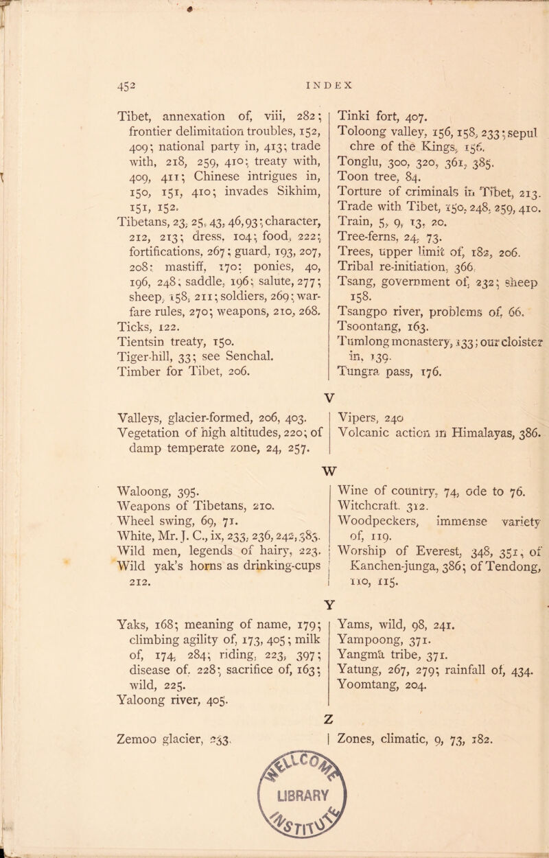 Tibet, annexation of, viii, 282; frontier delimitation troubles, 152, 409; national party in, 413; trade with, 218, 259, 410 • treaty with, 409, 411; Chinese intrigues in, 150, 151, 410; invades Sikhim, 151, 152^ Tibetans, 23* 25,43, 46,93; character, 212, 213; dress, 104; food, 222; fortifications, 267; guard, 193, 207, 208* mastiff, 170: ponies, 40, 196, 248; saddle, 196; salute, 277; sheep, 158, 211; soldiers, 269: war- fare rules, 270*, weapons, 210, 268. Ticks, 122. Tientsin treaty, 150. Tiger-hill, 33; see Senchal. Timber for Tibet, 206. Tinki fort, 407. Toloong valley, 156,158, 233; sepul chre of the Kings* 156, Tonglu, 300, 320, 361, 385. Toon tree, 84. Torture of criminals in Tibet, 213. Trade with Tibet, 150,248, 259, 410. Train, 5, 9, 13, 20. Tree-ferns, 24, 73. Trees, upper limit of, 182, 206. Tribal re-initiation,. 366, Tsang, government of, 232; sheep 158. Tsangpo river, problems of, 66, Tsoontang, 163. Tumlong monastery, 133; our cloister in, 139. Tungra pass, 176. V Valleys, glacier-formed, 206, 403. Vipers, 240 Vegetation of high altitudes, 220; of Volcanic action in Himalayas, 386. damp temperate zone, 24, 257. W Waloong, 395. Weapons of Tibetans, 210, Wheel swing, 69, 71. White, Mr. J. C., ix, 233, 236,242,383. Wild men, legends of hairy, 223. Wild yak’s horns as drinking-cups 212. Yaks, 168; meaning of name, 179; climbing agility of, 173, 405; milk of, 174. 284; riding, 223, 397; disease of. 228; sacrifice of, 163; wild, 225. Yaloong river, 405. Zemoo glacier, 233. Wine of country, 74, ode to 76. Witchcraft. 312. Woodpeckers, immense variety of, 119. | Worship of Everest, 348, 351, of Kanchen-junga, 386; of Tendong, 1 no, 115. Y Yams, wild, 98, 241. Yampoong, 371. Yangmh tribe, 371. Yatung, 267, 279; rainfall of, 434. Yoomtang, 204. 1 Z | Zones, climatic, 9, 73, 182. LIBRARY '^bi\x0 #4