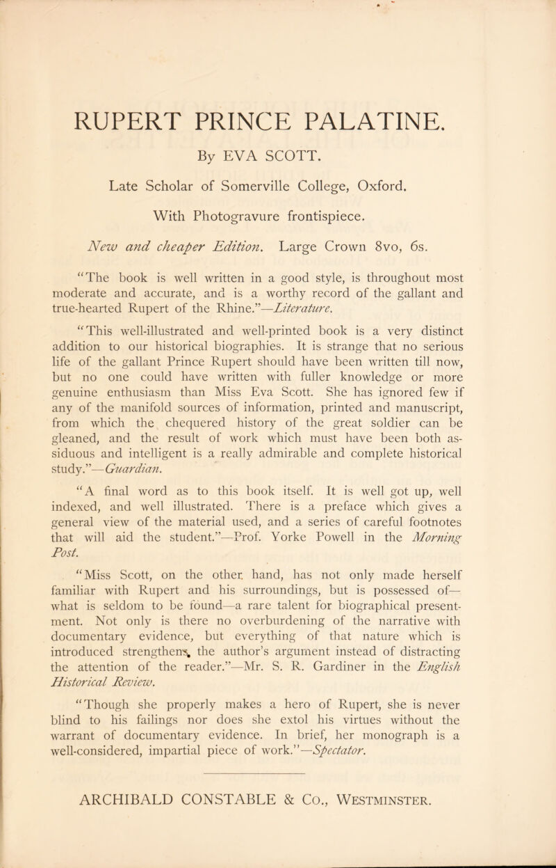 RUPERT PRINCE PALATINE. By EVA SCOTT. Late Scholar of Somerville College, Oxford. With Photogravure frontispiece. New and cheaper Edition. Large Crown 8vo, 6s. “The book is well written in a good style, is throughout most moderate and accurate, and is a worthy record of the gallant and true-hearted Rupert of the Rhine.”—Literature. “This well-illustrated and well-printed book is a very distinct addition to our historical biographies. It is strange that no serious life of the gallant Prince Rupert should have been written till now, but no one could have written with fuller knowledge or more genuine enthusiasm than Miss Eva Scott. She has ignored few if any of the manifold sources of information, printed and manuscript, from which the chequered history of the great soldier can be gleaned, and the result of work which must have been both as- siduous and intelligent is a really admirable and complete historical study.”—Gziardian. “A final word as to this book itself. It is well got up, well indexed, and well illustrated. There is a preface which gives a general view of the material used, and a series of careful footnotes that will aid the student.”-—Prof. Yorke Powell in the Morning Post. “Miss Scott, on the other, hand, has not only made herself familiar with Rupert and his surroundings, but is possessed of— what is seldom to be found—a rare talent for biographical present- ment. Not only is there no overburdening of the narrative with documentary evidence, but everything of that nature which is introduced strengthens, the author’s argument instead of distracting the attention of the reader.”—Mr. S. R. Gardiner in the English Historical Review. “Though she properly makes a hero of Rupert, she is never blind to his failings nor does she extol his virtues without the warrant of documentary evidence. In brief, her monograph is a well-considered, impartial piece of work.”—Spectator. ARCHIBALD CONSTABLE & Co., Westminster.