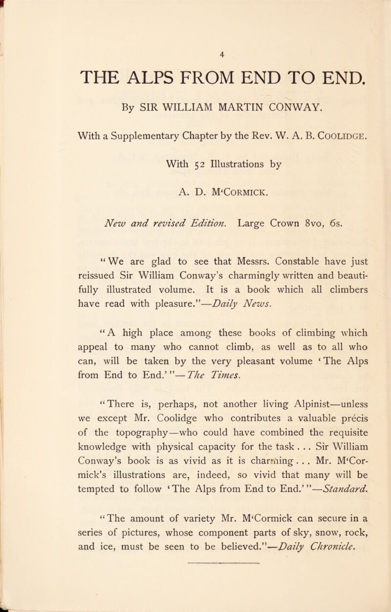 THE ALPS FROM END TO END. By SIR WILLIAM MARTIN CONWAY. With a Supplementary Chapter by the Rev. W. A. B. Coolidge. With 52 Illustrations by A. D. M'Cormick. New and revised Edition. Large Crown 8vo, 6s. “ We are glad to see that Messrs. Constable have just reissued Sir William Conway’s charmingly written and beauti- fully illustrated volume. It is a book which all climbers have read with pleasure.”—Daily News. “ A high place among these books of climbing which appeal to many who cannot climb, as well as to all who can, will be taken by the very pleasant volume ‘ The Alps from End to End.’”—The Times. “There is, perhaps, not another living Alpinist—unless we except Mr. Coolidge who contributes a valuable precis of the topography—who could have combined the requisite knowledge with physical capacity for the task . .. Sir William Conway’s book is as vivid as it is charming . . . Mr. McCor- mick’s illustrations are, indeed, so vivid that many will be tempted to follow ‘The Alps from End to End.’”—Standard. “The amount of variety Mr. M‘Cormick can secure in a series of pictures, whose component parts of sky, snow, rock, and ice, must be seen to be believed.”—Daily Chronicle.