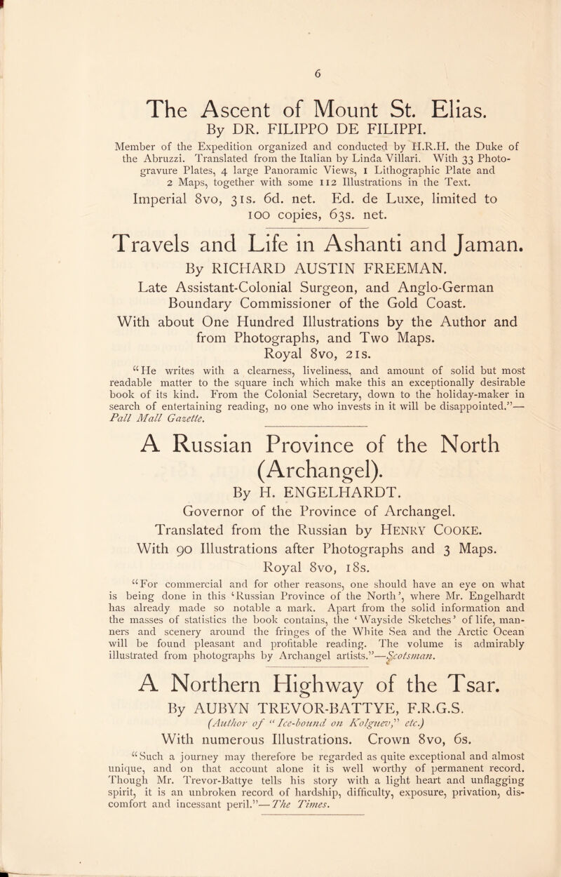 The Ascent of Mount St. Elias. By DR. FILIPPO DE FILIPPI. Member of the Expedition organized and conducted by H.R.H. the Duke of the Abruzzi. Translated from the Italian by Linda Villari. With 33 Photo- gravure Plates, 4 large Panoramic Views, 1 Lithographic Plate and 2 Maps, together with some 112 Illustrations in the Text. Imperial 8vo, 31s. 6d. net. Ed. de Luxe, limited to 100 copies, 63s. net. Travels and Life in Ashanti and Jaman. By RICHARD AUSTIN FREEMAN. Late Assistant-Colonial Surgeon, and Anglo-German Boundary Commissioner of the Gold Coast. With about One Hundred Illustrations by the Author and from Photographs, and Two Maps. Royal 8vo, 21s. “Pie writes with a clearness, liveliness, and amount of solid but most readable matter to the square inch which make this an exceptionally desirable book of its kind. From the Colonial Secretary, down to the holiday-maker in search of entertaining reading, no one who invests in it will be disappointed.”— Pall Mall Gazette. A Russian Province of the North (Archangel). By H. ENGELHARDT. Governor of the Province of Archangel. Translated from the Russian by Henry COOKE. With 90 Illustrations after Photographs and 3 Maps. Royal 8vo, 18s. “For commercial and for other reasons, one should have an eye on what is being done in this ‘Russian Province of the North’, where Mr. Engelhardt has already made so notable a mark. Apart from the solid information and the masses of statistics the book contains, the ‘Wayside Sketches’ of life, man- ners and scenery around the fringes of the White Sea and the Arctic Ocean will be found pleasant and profitable reading. The volume is admirably illustrated from photographs by Archangel artists.”—Scotsman. A Northern Highway of the Tsar. By AUBYN TREVOR-BATTYE, F.R.G.S. (Author of “ Ice-bound on Kolguevf etc.) With numerous Illustrations. Crown 8vo, 6s. “Such a journey may therefore be regarded as quite exceptional and almost unique, and on that account alone it is well worthy of permanent record. Though Mr. Trevor-Battye tells his story with a light heart and unflagging spirit, it is an unbroken record of hardship, difficulty, exposure, privation, dis- comfort and incessant peril.”—The Times.