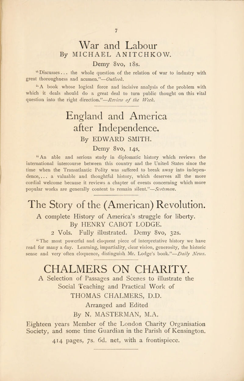 War and Labour By MICHAEL ANITCHKOW. Demy 8vo, 18s. u Discusses.. . the whole question of the relation of war to industry with great thoroughness and acumen.5’—Outlook. UA book whose logical force and incisive analysis of the problem with which it deals should do a great deal to turn public thought on this vital question into the right direction.55—Review of the Week. England and America after Independence. By EDWARD SMITH. Demy 8vo, 14s. u An able and serious study in diplomatic history which reviews the international intercourse between this country and the United States since the time when the Transatlantic Polity was suffered to break away into indepen- dence, ... a valuable and thoughtful history, which deserves all the more cordial welcome because it reviews a chapter of events concerning which more popular works are generally content to remain silent.”—Scotsman. The Story of the (American) Revolution. A complete History of America’s struggle for liberty. By HENRY CABOT LODGE. 2 Vols. Fully illustrated. Demy 8vo, 32s. “The most powerful and eloquent piece of interpretative history we have read for many a day. Learning, impartiality, clear vision, generosity, the historic sense and very often eloquence, distinguish Mr. Lodge’s book.”—Daily Netvs. CHALMERS ON CHARITY. A Selection of Passages and Scenes to illustrate the Social Teaching and Practical Work of THOMAS CHALMERS, D.D. Arranged and Edited By N. MASTERMAN, M.A. Eighteen years Member of the London Charity Organisation Society, and some time Guardian in the Parish of Kensington. 414 pages, 7s. 6d. net, with a frontispiece.