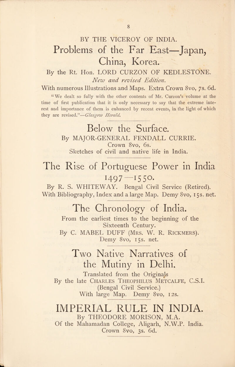 BY THE VICEROY OF INDIA. Problems of the Far East—Japan, China, Korea. By the Rt. Hon. LORD CURZON OF KEDLESTONE. New and revised Edition. With numerous Illustrations and Maps. Extra Crown 8vo, 7s. 6d. “We dealt so fully with the other contents of Mr. Curzon’s volume at the time of first publication that it is only necessary to say that the extreme inte- rest and importance of them is enhanced by recent events, in the light of which they are revised.”—Glasgow Herald. Below the Surface. By MAJOR-GENERAL FENDALL CURRIE. Crown 8vo, 6s. Sketches of civil and native life in India. The Rise of Portuguese Power in India 1497—1550. By R. S. WHITEWAY. Bengal Civil Service (Retired). With Bibliography, Index and a large Map. Demy 8vo, 15s. net. The Chronology of India. From the earliest times to the beginning of the Sixteenth Century. By C. MABEL DUFF (Mrs. W. R. Rickmers). Demy 8vo, 15s. net. Two Native Narratives of the Mutiny in Delhi. Translated from the Originajts By the late Charles Theophilus Metcalfe, C.S.I. (Bengal Civil Service.) With large Map. Demy 8vo, 12s. IMPERIAL RULE IN INDIA. By THEODORE MORISON, M.A. Of the Mahamadan College, Aligarh, N.W.P. India. Crown 8vo, 3s. 6d.
