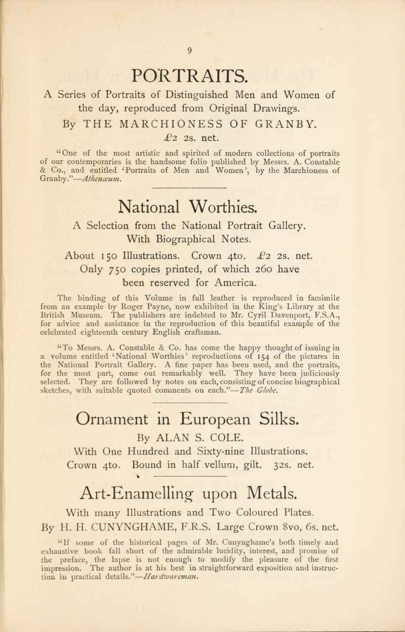 PORTRAITS. A Series of Portraits of Distinguished Men and Women of the day, reproduced from Original Drawings. By THE MARCHIONESS OF GRANBY. £2 2s. net. “One of the most artistic and spirited of modern collections of portraits of our contemporaries is the handsome folio published by Messrs. A. Constable & Co., and entitled cPortraits of Men and Women’, by the Marchioness of Granby.”—Athenceum. National Worthies. A Selection from the National Portrait Gallery. With Biographical Notes. About 150 Illustrations. Crown 4to. £2 2s. net. Only 750 copies printed, of which 260 have been reserved for America. The binding of this Volume in full leather is reproduced in facsimile from an example by Roger Payne, now exhibited in the King’s Library at the British Museum. The publishers are indebted to Mr. Cyril Davenport, F.S.A., for advice and assistance in the reproduction of this beautiful example of the celebrated eighteenth century English craftsman. “To Messrs. A. Constable & Co. has come the happy thought of issuing in a volume entitled iNational Worthies’ reproductions of 154 of the pictures in the National Portrait Gallery. A fine paper has been used, and the portraits, for the most part, come out remarkably well. They have been judiciously selected. They are followed by notes on each, consisting of concise biographical sketches, with suitable quoted comments on each.”—The Globe. Ornament in European Silks. By ALAN S. COLE. With One Hundred and Sixty-nine Illustrations. Crown 4to. Bound in half vellum, gilt. 32s. net. % Art-Enamelling upon Metals. With many Illustrations and Two Coloured Plates. By H. H. CUNYNGHAME, F.R.S. Large Crown 8vo, 6s. net. “If some of the historical pages of Mr. Cunynghame’s both timely and exhaustive book fall short of the admirable lucidity, interest, and promise of the preface, the lapse is not enough to modify the pleasure of the first impression. The author is at his best in straightforward exposition and instruc- tion in practical details.”—Hardwareman.