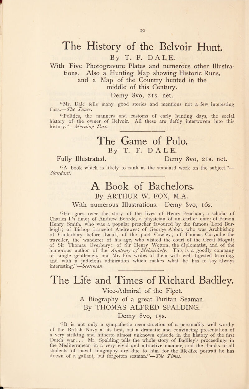 IO The History of the Belvoir Hunt. By T. F. DALE. With Five Photogravure Plates and numerous other Illustra- tions. Also a Hunting Map showing Historic Runs, and a Map of the Country hunted in the middle of this Century. Demy 8vo, 2is. net. “Mr. Dale tells many good stories and mentions not a few interesting facts.— The Times. “Politics, the manners and customs of early hunting days, the social history of the owner of Belvoir. All these are deftly interwoven into this history.”—Morning Post. The Game of Polo. By T. F. DAL E. Fully Illustrated. Demy 8vo, 2is. net. “A book which is likely to rank as the standard work on the subject.”— Standard. A Book of Bachelors. By ARTHUR W. FOX, M.A. With numerous Illustrations. Demy 8vo, 16s. “He goes over the story of the lives of Henry Peacham, a scholar of Charles I.’s time; of Andrew Boorde, a physician of an earlier date; of Parson Henry Smith, who was a popular preacher favoured by the famous Lord Bur- leigh; of Bishop Lancelot Andrewes; of George Abbot, who was Archbishop of Canterbury before Laud; of the poet Cowley; of Thomas Coryathe the traveller, the wanderer of his age, wdio visited the court of the Great Mogul; of Sir Thomas Overbury; of Sir Henry Wotton, the diplomatist, and of the humorous author of the Anatomy of Melancholy. This is a goodly company of single gentlemen, and Mr. Fox writes of them with well-digested learning, and with a judicious admiration which makes what he has to say always interesting.”—Scotsman. The Life and Times of Richard Badiley. Vice-Admiral of the Flpet. A Biography of a great Puritan Seaman By THOMAS ALFRED SPALDING. Demy 8vo, 15s. “It is not only a sympathetic reconstruction of a personality well worthy of the British Navy at its best, but a dramatic and convincing presentation of a very striking and hitherto almost unknown episode in the history of the first Dutch war .. . Mr. Spalding tells the whole story of Badiley’s proceedings in the Mediterranean in a very vivid and attractive manner, and the thanks of all students of naval biography are due to him for the life-like portrait he has drawn of a gallant, but forgotten seaman.”—The Times.