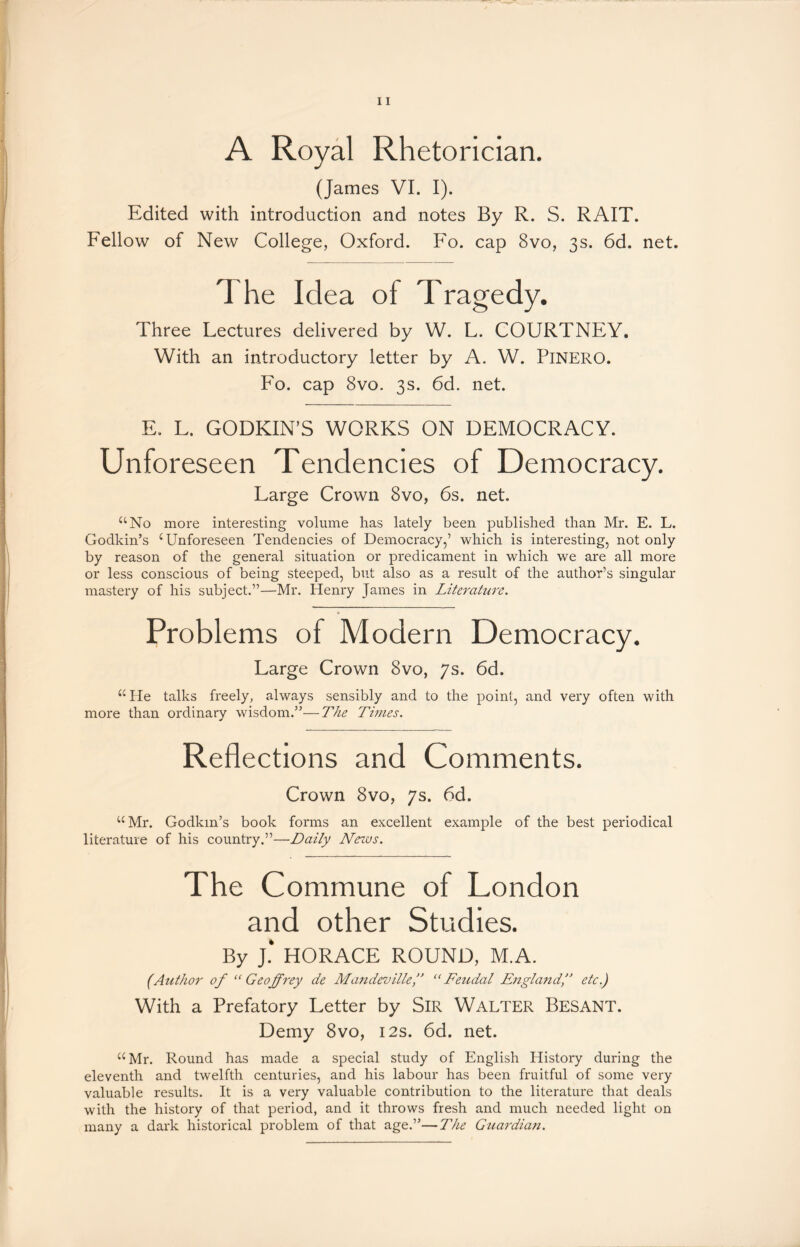 A Royal Rhetorician. (James VI. I). Edited with introduction and notes By R. S. RAIT. Fellow of New College, Oxford. Fo. cap 8vo, 3s. 6d. net. The Idea of Tragedy. Three Lectures delivered by W. L. COURTNEY. With an introductory letter by A. W. PiNERO. Fo. cap 8vo. 3s. 6d. net. E. F. GODKIN’S WORKS ON DEMOCRACY. Unforeseen Tendencies of Democracy. Farge Crown 8vo, 6s. net. “No more interesting volume has lately been published than Mr. E. L. Godkin’s c Unforeseen Tendencies of Democracy,’ which is interesting, not only by reason of the general situation or predicament in which we are all more or less conscious of being steeped, but also as a result of the author’s singular mastery of his subject.”—Mr. Henry James in Literature. Problems of Modern Democracy. Large Crown 8vo, 7s. 6d. “He talks freely, always sensibly and to the point, and very often with more than ordinary wisdom.”—The Times. Reflections and Comments. Crown 8vo, 7s. 6d. “Mr. Godkin’s book forms an excellent example of the best periodical literature of his country.”—Daily Nezus. The Commune of London and other Studies. By J.‘ HORACE ROUND, M.A. (Author of “Geoffrey de Mon dev ille f “Feudal England,” etc.) With a Prefatory Letter by Sir Walter BESANT. Demy 8vo, 12s. 6d. net. “Mr. Round has made a special study of English History during the eleventh and twelfth centuries, and his labour has been fruitful of some very valuable results. It is a very valuable contribution to the literature that deals with the history of that period, and it throws fresh and much needed light on many a dark historical problem of that age.”—The Guardian.