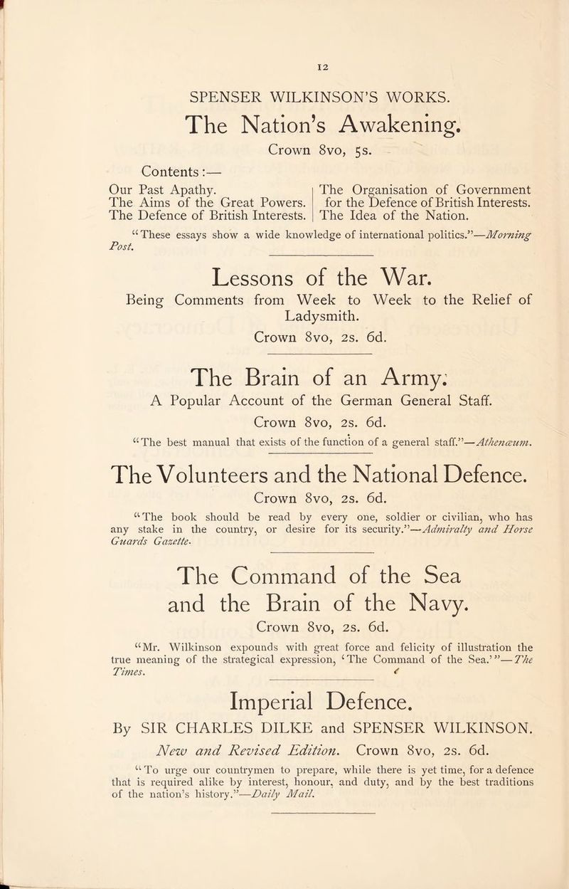 SPENSER WILKINSON’S WORKS. The Nation’s Awakening. Crown 8vo, 5 s. Contents:— Our Past Apathy. The Aims of the Great Powers. The Defence of British Interests. The Organisation of Government for the Defence of British Interests. The Idea of the Nation. “These essays show a wide knowledge of international politics.”—Morning Post. Lessons of the War. Being Comments from Week to Week to the Relief of Ladysmith. Crown 8vo, 2s. 6d. The Brain of an Army; A Popular Account of the German General Staff. Crown 8vo, 2s. 6d. “The best manual that exists of the function of a general staff.”—Athenceum. The Volunteers and the National Defence. Crown 8vo, 2s. 6d. “The book should be read by every one, soldier or civilian, who has any stake in the country, or desire for its security.”—Admiralty and Horse Guards Gazette• The Command of the Sea and the Brain of the Navy. Crown 8vo, 2s. 6d. “Mr. Wilkinson expounds with great force and felicity of illustration the true meaning of the strategical expression, ‘The Command of the Sea.’”—The Times. < Imperial Defence. By SIR CHARLES DILKE and SPENSER WILKINSON. New and Revised Edition. Crown 8vo, 2s. 6d. “To urge our countrymen to prepare, while there is yet time, for a defence that is required alike by interest, honour, and duty, and by the best traditions of the nation’s history.”—Daily Mail.