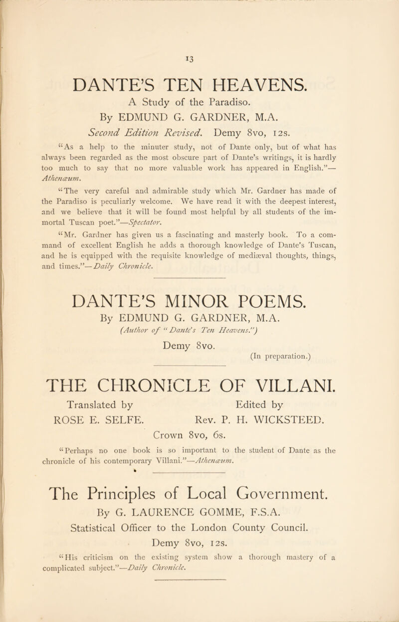 DANTE’S TEN HEAVENS. A Study of the Paradiso. By EDMUND G. GARDNER, M.A. Second Edition Revised. Demy 8vo, 12s. “As a help to the minuter study, not of Dante only, but of what has always been regarded as the most obscure part of Dante’s writings, it is hardly too much to say that no more valuable work has appeared in English.”— Athenceum. “The very careful and admirable study which Mr. Gardner has made of the Paradiso is peculiarly welcome. We have read it with the deepest interest, and we believe that it will be found most helpful by all students of the im- mortal Tuscan poet.”—Spectator. “Mr. Gardner has given us a fascinating and masterly book. To a com- mand of excellent English he adds a thorough knowledge of Dante’s Tuscan, and he is equipped with the requisite knowledge of mediaeval thoughts, things, and times.”—Daily Chronicle. DANTE’S MINOR POEMS. By EDMUND G. GARDNER, M.A. (Author of “Dante’s Ten Heavens.”) Demy 8vo. (In preparation.) THE CHRONICLE OF VILLANI. Translated by Edited by ROSE E. SELFE. Rev. P. H. WICKSTEED. Crown 8vo, 6s. “Perhaps no one book is so important to the student of Dante as the chronicle of his contemporary Villani.”—Athenceum. The Principles of Local Government. By G. LAURENCE GOMME, F.S.A. Statistical Officer to the London County Council. Demy 8vo, 12s. “ His criticism on the existing system show a thorough mastery of a complicated subject.”—Daily Chronicle.