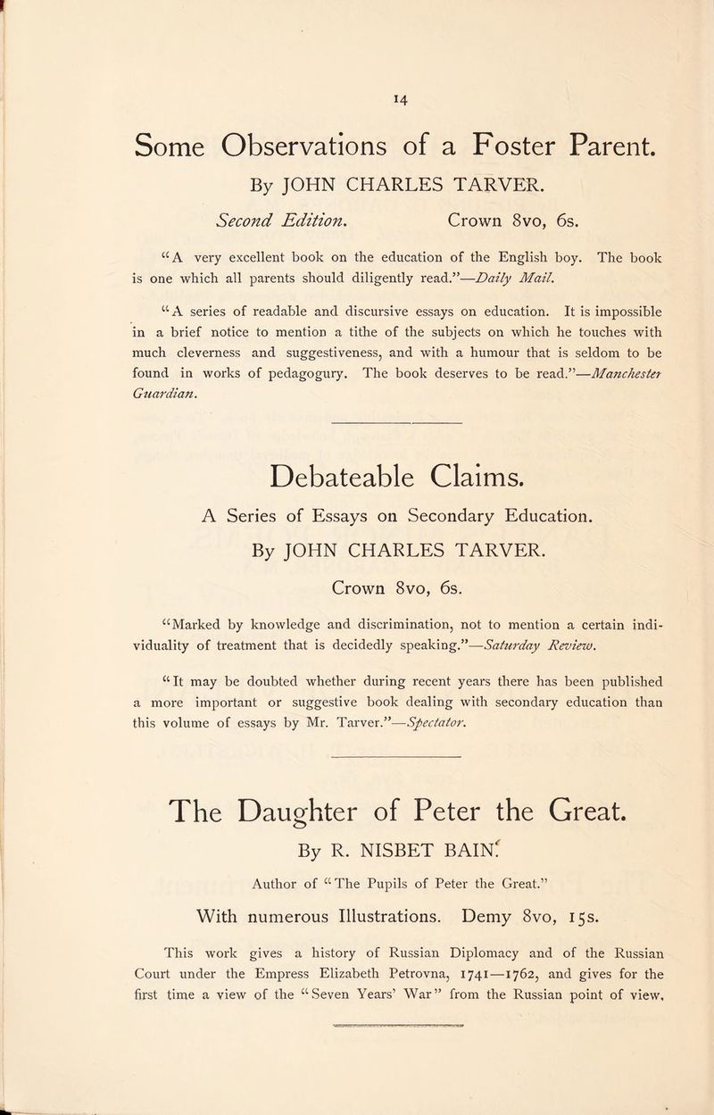 Some Observations of a Foster Parent. By JOHN CHARLES TARVER. Second Edition. Crown 8vo, 6s. “A very excellent book on the education of the English boy. The book is one which all parents should diligently read.”-—Daily Mail. “A series of readable and discursive essays on education. It is impossible in a brief notice to mention a tithe of the subjects on which he touches with much cleverness and suggestiveness, and with a humour that is seldom to be found in works of pedagogury. The book deserves to be read.”—Manchester Gtiarciian. Debateable Claims. A Series of Essays on Secondary Education. By JOHN CHARLES TARVER. Crown 8vo, 6s. “Marked by knowledge and discrimination, not to mention a certain indi- viduality of treatment that is decidedly speaking.”—Saturday Review. “It may be doubted whether during recent years there has been published a more important or suggestive book dealing with secondary education than this volume of essays by Mr. TarverR—Spectator. The Daughter of Peter the Great. By R. NISBET BAIN! Author of “ The Pupils of Peter the Great.” With numerous Illustrations. Demy 8vo, 15 s. This work gives a history of Russian Diplomacy and of the Russian Court under the Empress Elizabeth Petrovna, 1741 —1762, and gives for the first time a view of the “Seven Years’ War” from the Russian point of view.