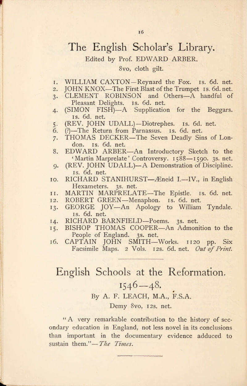 The English Scholar’s Library. Edited by Prof. EDWARD ARBER. 8vo, cloth gilt. 1. WILLIAM CAXTON-Reynard the Fox. is. 6d. net. 2. JOHN KNOX—The First Blast of the Trumpet is.6d.net. 3. CLEMENT ROBINSON and Others—A handful of Pleasant Delights, is. 6d. net. 4. (SIMON FISH)—A Supplication for the Beggars. is. 6d. net. 5. (REV. JOHN UDALL)—Diotrephes. is. 6d. net. 6. (?)—The Return from Parnassus, is. 6d. net. 7. THOMAS DECKER—The Seven Deadly Sins of Lon- don. is. 6d. net. 8. EDWARD ARBER—An Introductory Sketch to the ‘ Martin Marprelate ’ Controversy. 1588—1590. 3s.net. 9. (REV. JOHN UDALL)—A Demonstration of Discipline. is. 6d. net. 10. RICHARD STANIHURST—Hineid I.—IV., in English Hexameters. 3s. net. 11. MARTIN MARPRELATE—The Epistle, is. 6d. net. 12. ROBERT GREEN—Menaphon. is. 6d. net. 13. GEORGE JOY—An Apology to William Tyndale. is. 6d. net. 14. RICHARD BARNFIELD—Poems. 3s. net. 15. BISHOP THOMAS COOPER—An Admonition to the People of England. 3s. net. 16. CAPTAIN JOHN SMITH—Works. 1120 pp. Six Facsimile Maps. 2 Vols. 12s. 6d.net. Out of Print. English Schools at the Reformation. 1546—48. By A. F. LEACH, M.A., F.S.A. Demy 8vo, 12s. net. “ A very remarkable contribution to the history of sec- ondary education in England, not less novel in its conclusions than important in the documentary evidence adduced to sustain them.”—The Times.
