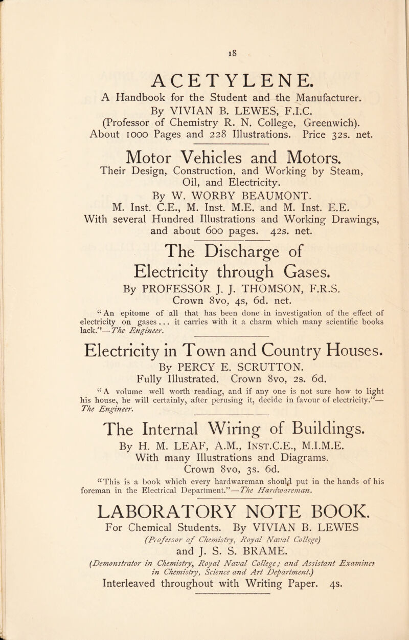 ACETYLENE. A Handbook for the Student and the Manufacturer. By VIVIAN B. LEWES, F.I.C. (Professor of Chemistry R. N. College, Greenwich). About iooo Pages and 228 Illustrations. Price 32s. net. Motor Vehicles and Motors. Their Design, Construction, and Working by Steam, Oil, and Electricity. By W. WORBY BEAUMONT. M. Inst. C.E., M. Inst. M.E. and M. Inst. E.E. With several Hundred Illustrations and Working Drawings, and about 600 pages. 42s. net. The Discharge of Electricity through Gases. By PROFESSOR J. J. THOMSON, F.R.S. Crown 8vo, 4s, 6d. net. “ An epitome of all that has been done in investigation of the effect of electricity on gases ... it carries with it a charm which many scientific books lack/’—The Engineer. Electricity in Town and Country Houses. By PERCY E. SCRUTTON. Fully Illustrated. Crown 8vo, 2s. 6d. “ A volume well worth reading, and if any one is not sure how to light his house, he will certainly, after perusing it, decide in favour of electricity.”— The Engineer. The Internal Wiring of Buildings. By H. M. LEAF, A.M., Inst.C.E., M.I.M.E. With many Illustrations and Diagrams. Crown 8vo, 3s. 6d. “This is a book which every hardwareman shoulpl put in the hands of his foreman in the Electrical Department.”—The Hardwareman. LABORATORY NOTE BOOK. For Chemical Students. By VIVIAN B. LEWES (Professor of Chemistry, Royal Naval Collegej and J. S. S. BRAME. (Demonstrator in Chemistry, Royal Naval College; and Assistant Examiner in Chemistry, Science and Art Department.) Interleaved throughout with Writing Paper. 4s.