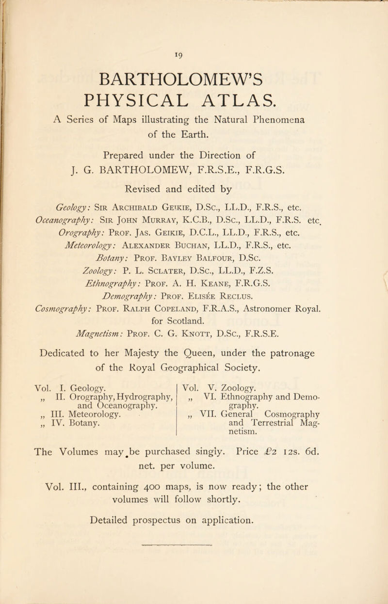 BARTHOLOMEW’S PHYSICAL ATLAS. A Series of Maps illustrating the Natural Phenomena of the Earth. Prepared under the Direction of J. G. BARTHOLOMEW, F.R.S.E., F.R.G.S. Revised and edited by Geology: Sir Archibald Getkie, D.Sc., LL.D., F.R.S., etc. Oceanography: Sir John Murray, K.C.B., D.Sc., LL.D., F.R.S. etc. Orography: Prof. Jas. Geikie, D.C.L., LL.D., F.R.S., etc. Meteorology: Alexander Buchan, LL.D., F.R.S., etc. Botany: Prof. Bayley Balfour, D.Sc. Zoology: P. L. Sclater, D.Sc., LL.D., F.Z.S. Ethnography: Prof. A. H. Keane, F.R.G.S. Demography: Prof. Elisee Reclus. Cosmography: Prof. Ralph Copeland, F.R.A.S., Astronomer Royal. for Scotland. Magnetism: Prof. C. G. Knott, D.Sc., F.R.S.E. Dedicated to her Majesty the Queen, under the patronage of the Royal Geographical Society. Vol. I. Geology. „ II. Orography, Hydrography, and Oceanography. „ III. Meteorology. „ IV. Botany. Vol. V. Zoology. „ VI. Ethnography and Demo- „ graphy. „ VII. General Cosmography and Terrestrial Mag- netism. The Volumes may#be purchased singly. Price £2 12s. 6d. net. per volume. Vol. III., containing 400 maps, is now ready; the other volumes will follow shortly. Detailed prospectus on application.