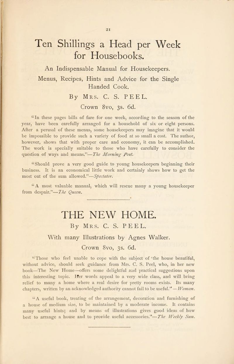 Ten Shillings a Head per Week for Housebooks. An Indispensable Manual for Housekeepers. Menus, Recipes, Hints and Advice for the Single Handed Cook. By Mrs. C. S. PEEL. Crown 8vo, 3s. 6d. “In these pages bills of fare for one week, according to the season of the year, have been carefully arranged for a household of six or eight persons. After a perusal of these menus, some housekeepers may imagine that it would be impossible to provide such a variety of food at so small a cost. The author, however, shows that with proper care and economy, it can be accomplished. The work is specially suitable to those who have carefully to consider the question of ways and means.”—The Morning Post. “ Should prove a very good guide to young housekeepers beginning their business. It is an economical little work and certainly shows how to get the most out of the sum allowed.”—Spectator. I “ A most valuable manual, which will rescue many a young housekeeper from despair.”—The Queen. THE NEW HOME. By Mrs. C. S. PEEL. With many Illustrations by Agnes Walker. Crown 8vo, 3s. 6d. “Those who feel unable to cope with the subject of‘the house beautiful, without advice, should seek guidance from Mrs. C. S. Peel, who, in her new book—The New Home—offers some delightful and practical suggestions upon this interesting topic. Ifer words appeal to a very wide class, and will bring relief to many a home where a real desire for pretty rooms exists. Its many chapters, written by an acknowledged authority cannot fail to be useful.” — Woman. “A useful book, treating of the arrangement, decoration and furnishing of a house of medium size, to be maintained by a moderate income. It contains many useful hints5 and by means of illustrations gives good ideas of how best to arrange a house and to provide useful accessories.”—The Weekly Sun.