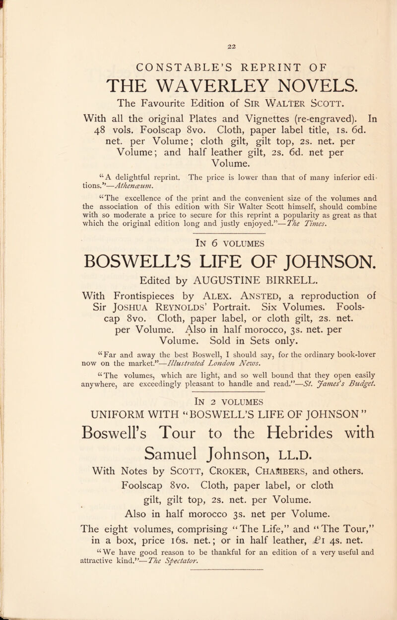 CONSTABLE’S REPRINT OF THE WAVERLEY NOVELS. The Favourite Edition of Sir WALTER SCOTT. With all the original Plates and Vignettes (re-engraved). In 48 vols. Foolscap 8vo. Cloth, paper label title, is. 6d. net. per Volume; cloth gilt, gilt top, 2s. net. per Volume; and half leather gilt, 2s. 6d. net per Volume. “A delightful reprint. The price is lower than that of many inferior edi- tions.”—Athenceum. “The excellence of the print and the convenient size of the volumes and the association of this edition with Sir Walter Scott himself, should combine with so moderate a price to secure for this reprint a popularity as great as that which the original edition long and justly enjoyed.5’—The Times. In 6 volumes BOSWELL’S LIFE OF JOHNSON. Edited by AUGUSTINE BIRRELL. With Frontispieces by Alex. Ansted, a reproduction of Sir Joshua Reynolds’ Portrait. Six Volumes. Fools- cap 8vo. Cloth, paper label, or cloth gilt, 2s. net. per Volume. Also in half morocco, 3s. net. per Volume. Sold in Sets only. “Far and away the best Boswell, I should say, for the ordinary book-lover now on the market.’5—Illustrated London News. “The volumes, which are light, and so well bound that they open easily anywhere, are exceedingly pleasant to handle and read.55—St. James’s Budget. In 2 VOLUMES UNIFORM WITH “BOSWELL’S LIFE OF JOHNSON ” Boswell’s Tour to the Hebrides with Samuel Johnson, LL.D. With Notes by SCOTT, CROKER, CHAMBERS, and others. Foolscap 8vo. Cloth, paper label, or cloth gilt, gilt top, 2s. net. per Volume. Also in half morocco 3s. net per Volume. The eight volumes, comprising “The Life,” and “The Tour,” in a box, price 16s. net.; or in half leather, £1 4s. net. “We have good reason to be thankful for an edition of a very useful and attractive kind.”—The Spectator.