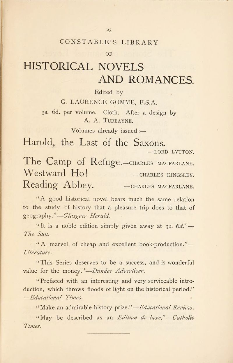 CONSTABLE’S LIBRARY OF HISTORICAL NOVELS AND ROMANCES. Edited by G. LAURENCE GOMME, F.S.A. 3s. 6d. per volume. Cloth. After a design by A. A. Turbayne. Volumes already issued:— Harold, the Last of the Saxons. —LORD LYTTON. The Camp of Refug e.—CHARLES MACFARLANE. W estward Ho! —charles kingsley. Reading Abbey. —charles macfarlane. ‘‘A good historical novel bears much the same relation to the study of history that a pleasure trip does to that of geography.”—Glasgozv Herald. “It is a noble edition simply given away at ^s. 6dT— The Sun. “ A marvel of cheap and excellent book-production.”— Literature. “This Series deserves to be a success, and is wonderful value for the money.”—Dundee Advertiser. “ Prefaced with an interesting and very serviceable intro- duction, which throws floods of light on the historical period.” —Educational Times. “Make an admirable history prize.”—Educational Review. “May be described as an Edition de luxeT—Catholic Times.