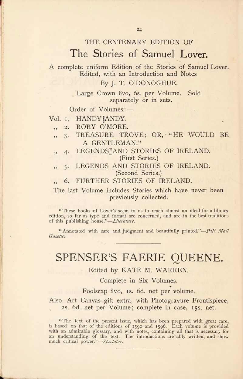 THE CENTENARY EDITION OF The Stories of Samuel Lover. A complete uniform Edition of the Stories of Samuel Lover. Edited, with an Introduction and Notes By J. T. O’DONOGHUE. Large Crown 8vo, 6s. per Volume. Sold separately or in sets. Order of Volumes: — Vol. i. HANDY fANDY. „ 2. RORY O’MORE. „ 3. TREASURE TROVE; OR,* “HE WOULD BE A GENTLEMAN.”* „ 4. LEGENDS^AND STORIES OF IRELAND. (First Series.) „ 5. LEGENDS AND STORIES OF IRELAND. (Second Series.) „ 6. FURTHER STORIES OF IRELAND. The last Volume includes Stories which have never been previously collected. “ These books of Lover’s seem to us to reach almost an ideal fora library edition, so far as type and format are concerned, and are in the best traditions of this publishing house.”—Literature. “ Annotated with care and judgment and beautifully printed.”—Pall Mall Gazette. SPENSER’S FAERIE QUEENE. Edited by KATE M. WARREN. Complete in Six Volumes. * Foolscap 8vo, is. 6d. net per volume. Also Art Canvas gilt extra, with Photogravure Frontispiece, 2s. 6d. net per Volume; complete in case, 15s. net. “The text of the present issue, which has been prepared with great care, is based on that of the editions of 1590 and 1596. Each volume is provided with an admirable glossary, and with notes, containing all that is necessary for an understanding of the text. The introductions are ably written, and show much critical power.”—Spectator.