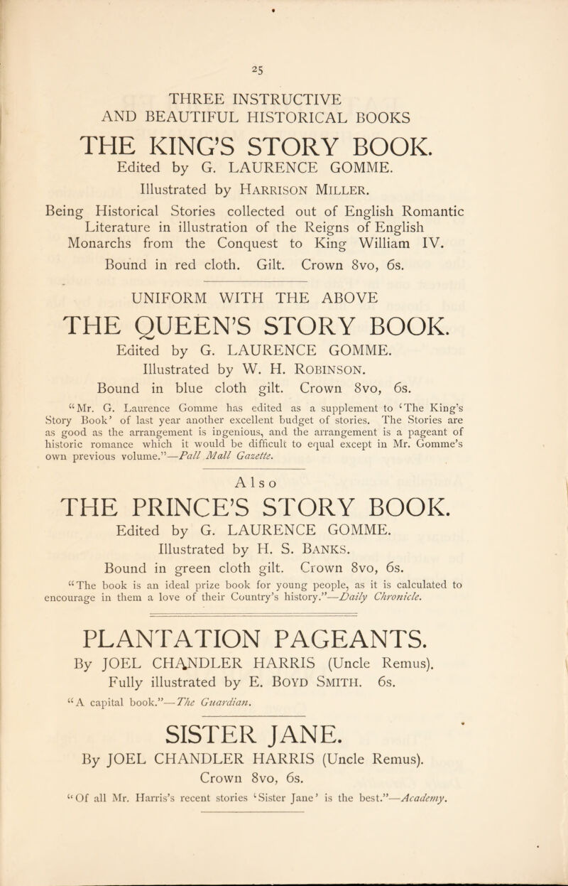 THREE INSTRUCTIVE AND BEAUTIFUL HISTORICAL BOOKS THE KING’S STORY BOOK. Edited by G. LAURENCE GOMME. Illustrated by Harrison Miller. Being Historical Stories collected out of English Romantic Literature in illustration of the Reigns of English Monarchs from the Conquest to King William IV. Bound in red cloth. Gilt. Crown 8vo, 6s. UNIFORM WITH THE ABOVE THE QUEEN’S STORY BOOK. Edited by G. LAURENCE GOMME. Illustrated by W. H. ROBINSON. Bound in blue cloth gilt. Crown 8vo, 6s. “Mr. G. Laurence Gomme has edited as a supplement to cThe King’s Story Book’ of last year another excellent budget of stories. The Stories are as good as the arrangement is ingenious, and the arrangement is a pageant of historic romance which it would be difficult to equal except in Mr. Gomme’s own previous volume.”—Pall Mall Gazette. Also THE PRINCE’S STORY BOOK. Edited by G. LAURENCE GOMME. Illustrated by H. S. BANKS. Bound in green cloth gilt. Crown 8vo, 6s. “The book is an ideal prize book for young people, as it is calculated to encourage in them a love of their Country’s history.”—Daily Chronicle. PLANTATION PAGEANTS. By JOEL CHANDLER HARRIS (Uncle Remus). Fully illustrated by E. Boyd Smith. 6s. “A capital book.”—The Guardian. SISTER JANE. By JOEL CHANDLER HARRIS (Uncle Remus). Crown 8vo, 6s. “Of all Mr. Harris’s recent stories 1 Sister Jane’ is the best.”—Academy.