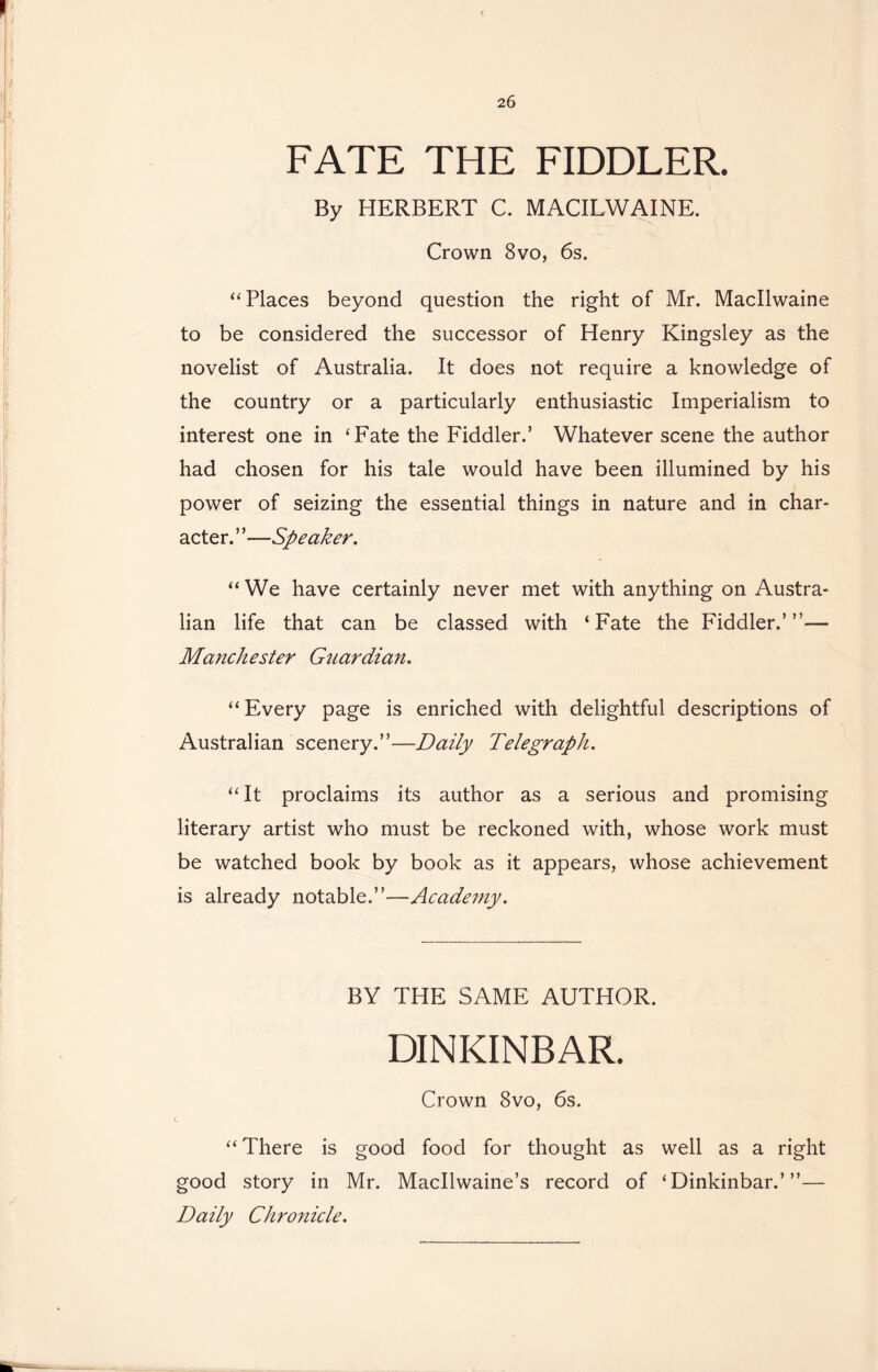 FATE THE FIDDLER. By HERBERT C. MACILWAINE. Crown 8vo, 6s. “ Places beyond question the right of Mr. Macllwaine to be considered the successor of Henry Kingsley as the novelist of Australia. It does not require a knowledge of the country or a particularly enthusiastic Imperialism to interest one in ‘Fate the Fiddler.’ Whatever scene the author had chosen for his tale would have been illumined by his power of seizing the essential things in nature and in char- acter. ”—Speaker. “ We have certainly never met with anything on Austra- lian life that can be classed with ‘Fate the Fiddler.’”— Manchester Guardian. “ Every page is enriched with delightful descriptions of Australian scenery.”—-Daily Telegraph. “It proclaims its author as a serious and promising literary artist who must be reckoned with, whose work must be watched book by book as it appears, whose achievement is already notable.”—Academy. BY THE SAME AUTHOR. DINKINBAR. Crown 8vo, 6s. “ There is good food for thought as well as a right good story in Mr. Macllwaine’s record of ‘Dinkinbar.’”— Daily Chronicle.