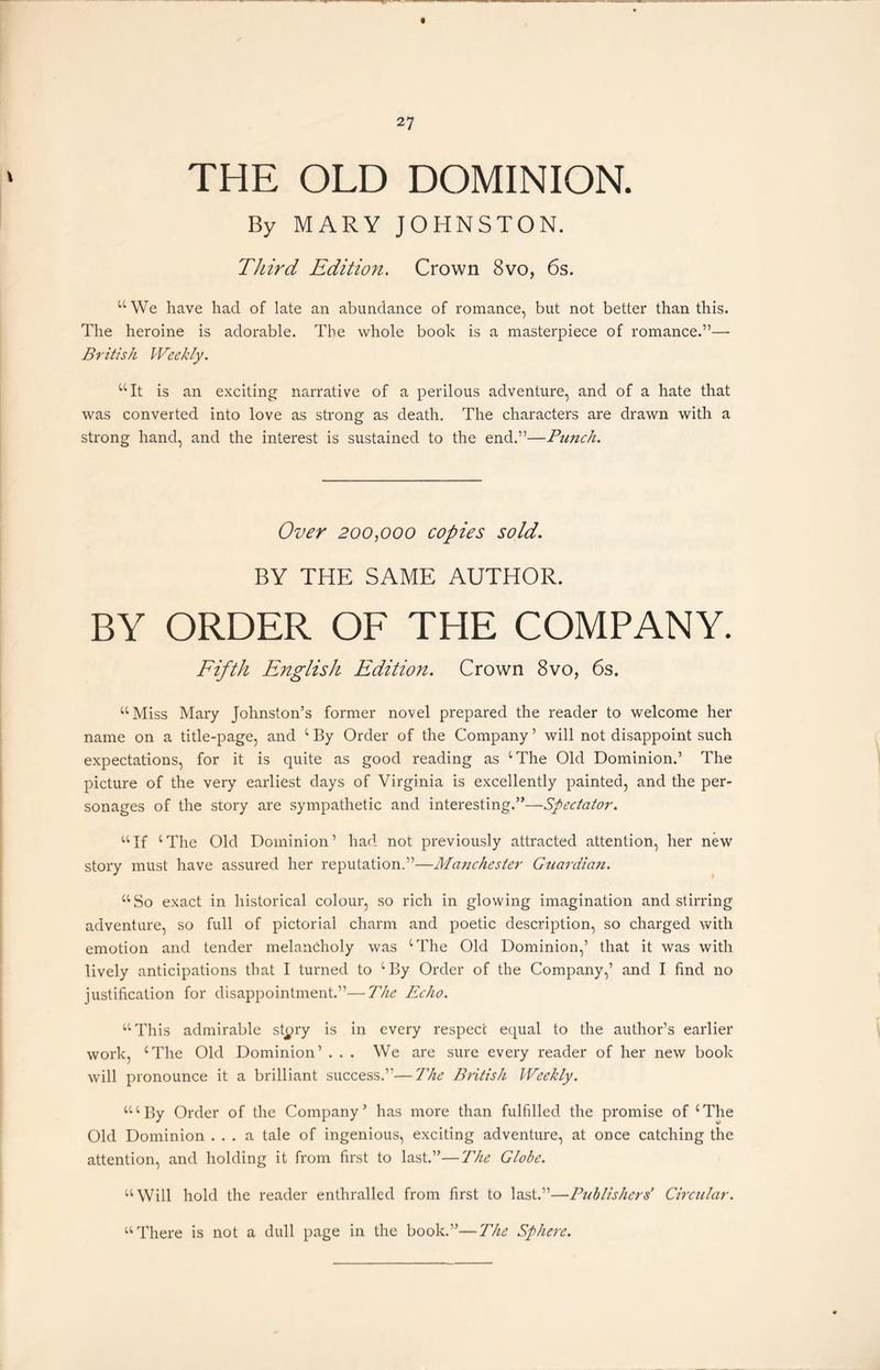 THE OLD DOMINION. By MARY JOHNSTON. Third Edition. Crown 8vo, 6s. “We have had of late an abundance of romance, but not better than this. The heroine is adorable. The whole book is a masterpiece of romance.”— British Weekly. “It is an exciting narrative of a perilous adventure, and of a hate that was converted into love as strong as death. The characters are drawn with a strong hand, and the interest is sustained to the end.”—Punch. Over 200,000 copies sold. BY THE SAME AUTHOR. BY ORDER OF THE COMPANY. Fifth English Edition. Crown 8vo, 6s. “Miss Mary Johnston’s former novel prepared the reader to welcome her name on a title-page, and 4 By Order of the Company ’ will not disappoint such expectations, for it is quite as good reading as 4 The Old Dominion.’ The picture of the very earliest days of Virginia is excellently painted, and the per- sonages of the story are sympathetic and interesting.”—Spectator. 44If 4The Old Dominion’ had not previously attracted attention, her new story must have assured her reputation.”—Manchester Guardian. 44So exact in historical colour, so rich in glowing imagination and stirring adventure, so full of pictorial charm and poetic description, so charged with emotion and tender melancholy was 4 The Old Dominion,’ that it was with lively anticipations that I turned to 4 By Order of the Company,’ and I find no justification for disappointment.”—The Echo. 44 This admirable st^ry is in every respect equal to the author’s earlier work, 4The Old Dominion’ . . . We are sure every reader of her new book will pronounce it a brilliant success.”—The British Weekly. 44 4 By Order of the Company’ has more than fulfilled the promise of 4The Old Dominion ... a tale of ingenious, exciting adventure, at once catching the attention, and holding it from first to last.”—The Globe. 44 Will hold the reader enthralled from first to last.”—■Publishers’ Circular. “There is not a dull page in the book.”—The Sphere.