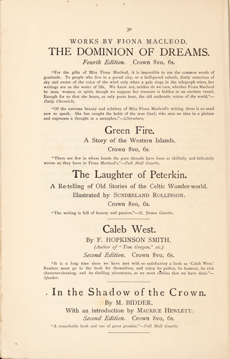 WORKS BY FIONA MACLEOD. THE DOMINION OF DREAMS. Fourth Edition. Crown 8vo, 6s. “For the gifts of Miss Fiona Macleod, it is impossible to use the common words of gratitude. To people who live in a paved city, or a half-paved suburb, dimly conscious of sky and aware of the voice of the wind only when a gale sings in the telegraph wires, her writings are as the water of life. We know not, neither do we care, whether Fiona Macleod be man, woman, or spirit, though we suppose her treasure is hidden in an earthen vessel. Enough for us that she hears, as only poets hear, the old authentic voices of the world.”— Daily Chronicle. “Of the extreme beauty and subtlety of Miss Fiona Macleod’s writing there is no need now to speak. She has caught the habit of the true Gael; who sees an idea in a picture and expresses a thought in a metaphor.”—Literature. Green Fire. A Story of the Western Islands. Crown 8vo, 6s, “There are few in whose hands the pure threads have been so skilfully and delicately woven as they have in Fiona Macleod’s.”—Pall Mall Gazette. The Laughter of Peterkin. A Re-telling of Old Stories of the Celtic Wonder-world. Illustrated by SUNDERLAND ROLLINSON. Crown 8vo, 6s. “The writing is full of beauty and passion.”—St. James Gazette. Caleb West. By F. HOPKINSON SMITH. (Author of “ To77i Grogan,” etc.) Second Edition. Crown 8vo, 6s. “It is a long time since we have met with so satisfactory a book as ‘Caleb West.’ Readers must go to the book for themselves, and enjoy its pathos, its humour, its rich character-drawing, and its thrilling adventures, as we must confess that we have done.”— Speaker. . In the Shadow of the Crown. By M. BIDDER. With an introduction by MAURICE HEWLETT. Second Edition. Crown 8vo, 6s. “A remarkable book and one of great promise.”—Pall Mall Gazette.