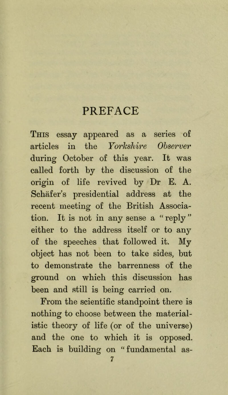 PREFACE This essay appeared as a sei'ies of articles in the Yorkshire Observer during October of this year. It was called forth by the discussion of tlie origin of life revived by Dr E. A. Schafer’s presidential address at the recent meeting of the British Associa- tion. It is not in any sense a “ reply ” either to the address itself or to any of the speeches that followed it. My object has not been to take sides, but to demonstrate the barrenness of the ground on which this discussion has been and still is being carried on. From the scientific standpoint there is nothing to choose between the material- istic theory of life (or of the universe) and the one to which it is opposed. Each is building on “fundamental as-