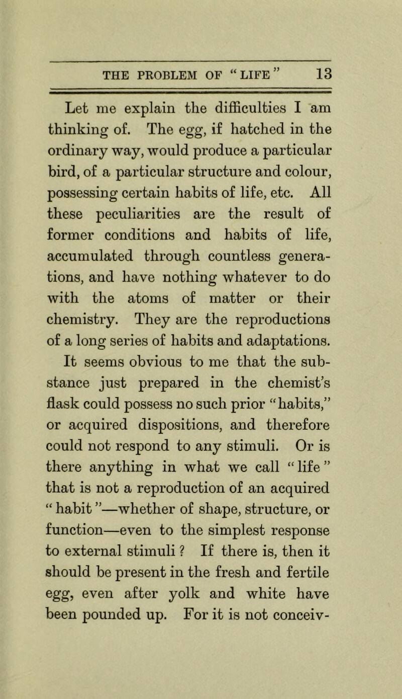 Let me explain the difficulties I am thinking of. The egg, if hatched in the ordinary way, would produce a particular bird, of a particular structure and colour, possessing certain habits of life, etc. All these peculiarities are the result of former conditions and habits of life, accumulated through countless genera- tions, and have nothing whatever to do with the atoms of matter or their chemistry. They are the reproductions of a long series of habits and adaptations. It seems obvious to me that the sub- stance just prepared in the chemist’s flask could possess no such prior “habits,” or acquired dispositions, and therefore could not respond to any stimuli. Or is there anything in what we call “life” that is not a reproduction of an acquired “ habit ”—whether of shape, structure, or function—even to the simplest response to external stimuli ? If there is, then it should be present in the fresh and fertile egg, even after yolk and white have been pounded up. For it is not conceiv-