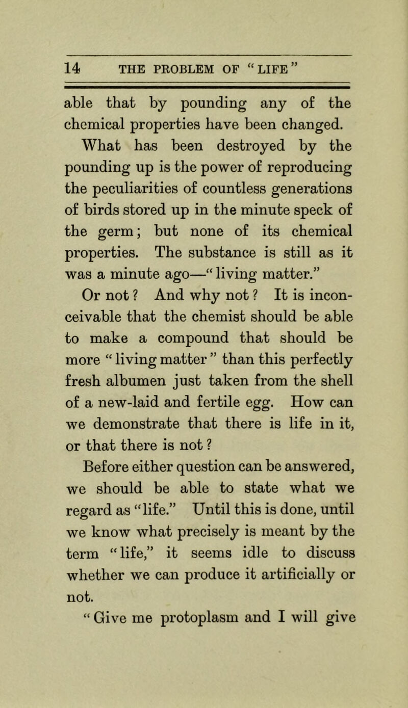 able that by pounding any of the chemical properties have been changed. What has been destroyed by the pounding up is the power of reproducing the peculiarities of countless generations of birds stored up in the minute speck of the germ; but none of its chemical properties. The substance is still as it was a minute ago—“ living matter.” Or not ? And why not ? It is incon- ceivable that the chemist should be able to make a compound that should be more “ living matter ” than this perfectly fresh albumen just taken from the shell of a new-laid and fertile egg. How can we demonstrate that there is life in it, or that there is not ? Before either question can be answered, we should be able to state what we regard as “life.” Until this is done, until we know what precisely is meant by the term “life,” it seems idle to discuss whether we can produce it artificially or not. “ Give me protoplasm and I will give