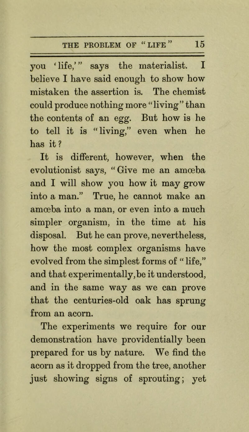 you ‘life,’” says the materialist. I believe I have said enough to show how mistaken the assertion is. The chemist could produce nothing more “living” than the contents of an egg. But how is he to tell it is “ living,” even when he has it? It is different, however, when the evolutionist says, “Give me an amoeba and I will show you how it may grow into a man.” True, he cannot make an amoeba into a man, or even into a much simpler organism, in the time at his disposal. But he can prove, nevertheless, how the most complex organisms have evolved from the simplest forms of “ life,” and that experimentally, be it understood, and in the same way as we can prove that the centuries-old oak has sprung from an acorn. The experiments we require for our demonstration have providentially been prepared for us by nature. We find the acorn as it dropped from the tree, another just showing signs of sprouting; yet