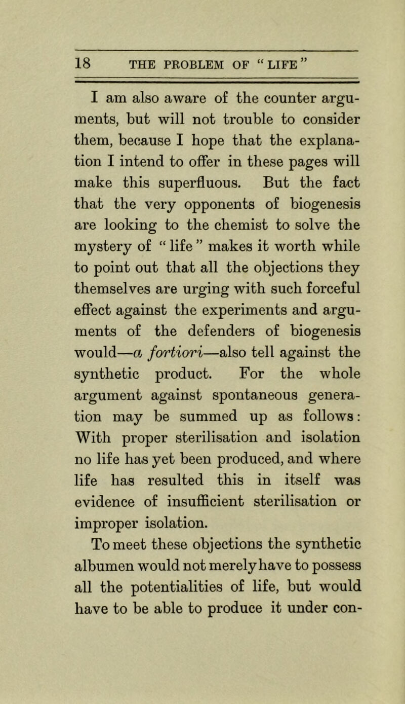 I am also aware of the counter argu- ments, but will not trouble to consider them, because I hope that the explana- tion I intend to offer in these pages will make this superfluous. But the fact that the very opponents of biogenesis are looking to the chemist to solve the mystery of “ life ” makes it worth while to point out that all the objections they themselves are urging with such forceful effect against the experiments and argu- ments of the defenders of biogenesis would—a fortiori—also tell against the synthetic product. For the whole argument against spontaneous genera- tion may be summed up as follows: With proper sterilisation and isolation no life has yet been produced, and where life has resulted this in itself was evidence of insufllcient sterilisation or improper isolation. To meet these objections the synthetic albumen would not merely have to possess all the potentialities of life, but would have to be able to produce it under con-