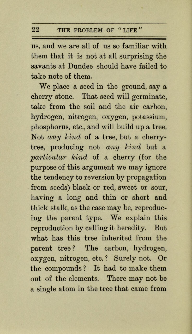 US, and we are all of us so familiar with them that it is not at all surprising the savants at Dundee should have failed to take note of them. We place a seed in the ground, say a cherry stone. That seed will germinate, take from the soil and the air carbon, hydrogen, nitrogen, oxygen, potassium, phosphorus, etc., and will build up a tree. Not any kind of a tree, but a cherry- tree, producing not any kind but a 'particular kind of a cherry (for the purpose of this argument we may ignore the tendency to reversion by propagation from seeds) black or red, sweet or sour, having a long and thin or short and thick stalk, as the case may be, reproduc- ing the parent type. We explain this reproduction by calling it heredity. But what has this tree inherited from the parent tree ? The carbon, hydrogen, oxygen, nitrogen, etc. ? Surely not. Or the compounds ? It had to make them out of the elements. There may not be a single atom in the tree that came from