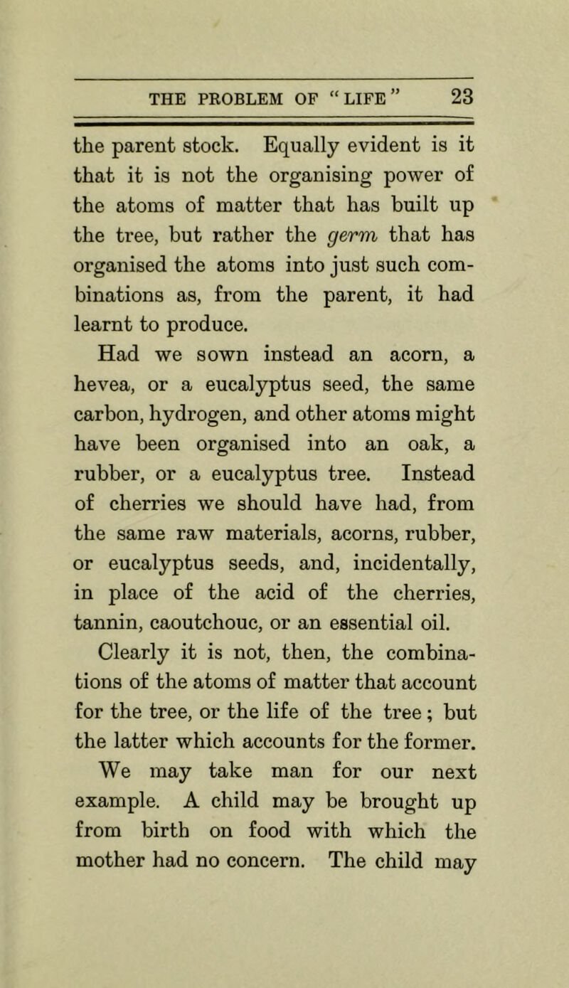 the parent stock. Equally evident is it that it is not the organising power of the atoms of matter that has built up the tree, but rather the germ that has organised the atoms into just such com- binations as, from the parent, it had learnt to produce. Had we sown instead an acorn, a hevea, or a eucalyptus seed, the same carbon, hydrogen, and other atoms might have been organised into an oak, a rubber, or a eucalyptus tree. Instead of cherries we should have had, from the same raw materials, acorns, rubber, or eucalyptus seeds, and, incidentally, in place of the acid of the cherries, tannin, caoutchouc, or an essential oil. Clearly it is not, then, the combina- tions of the atoms of matter that account for the tree, or the life of the tree; but the latter which accounts for the former. We may take man for our next example. A child may be brought up from birth on food with which the mother had no concern. The child may