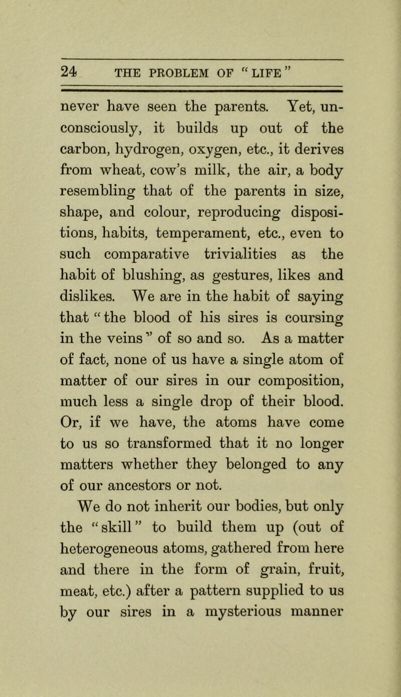 never have seen the parents. Yet, un- consciously, it builds up out of the carbon, hydrogen, oxygen, etc., it derives from wheat, cow’s milk, the air, a body resembling that of the parents in size, shape, and colour, reproducing disposi- tions, habits, temperament, etc., even to such comparative trivialities as the habit of blushing, as gestures, likes and dislikes. We are in the habit of saying that “ the blood of his sires is coursing in the veins ” of so and so. As a matter of fact, none of us have a single atom of matter of our sires in our composition, much less a single drop of their blood. Or, if we have, the atoms have come to us so transformed that it no longer matters whether they belonged to any of our ancestors or not. We do not inherit our bodies, but only the “skill” to build them up (out of heterogeneous atoms, gathered from here and there in the form of grain, fruit, meat, etc.) after a pattern supplied to us by our sires in a mysterious manner