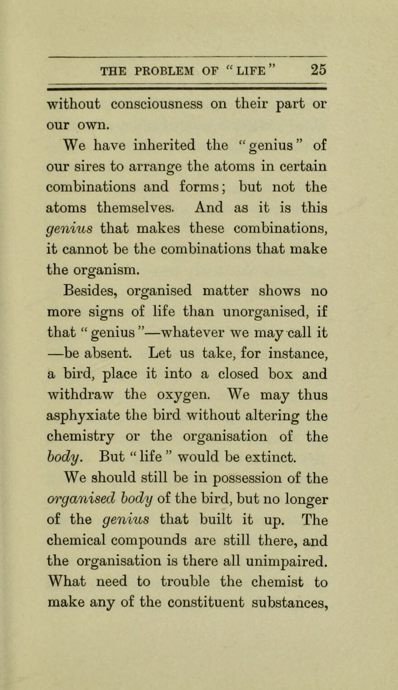 without consciousness on their part or our own. We have inherited the “genius” of our sires to arrange the atoms in certain combinations and forms; but not the atoms themselves. And as it is this genius that makes these combinations, it cannot be the combinations that make the organism. Besides, organised matter shows no more signs of life than unorganised, if that “genius”—whatever we may call it —be absent. Let us take, for instance, a bii'd, place it into a closed box and withdraw the oxygen. We may thus asphyxiate the bird without altering the chemistry or the organisation of the body. But “ life ” would be extinct. We should still be in possession of the organised body of the bird, but no longer of the genius that built it up. The chemical compounds are still there, and the organisation is there all unimpaired. What need to trouble the chemist to make any of the constituent substances.