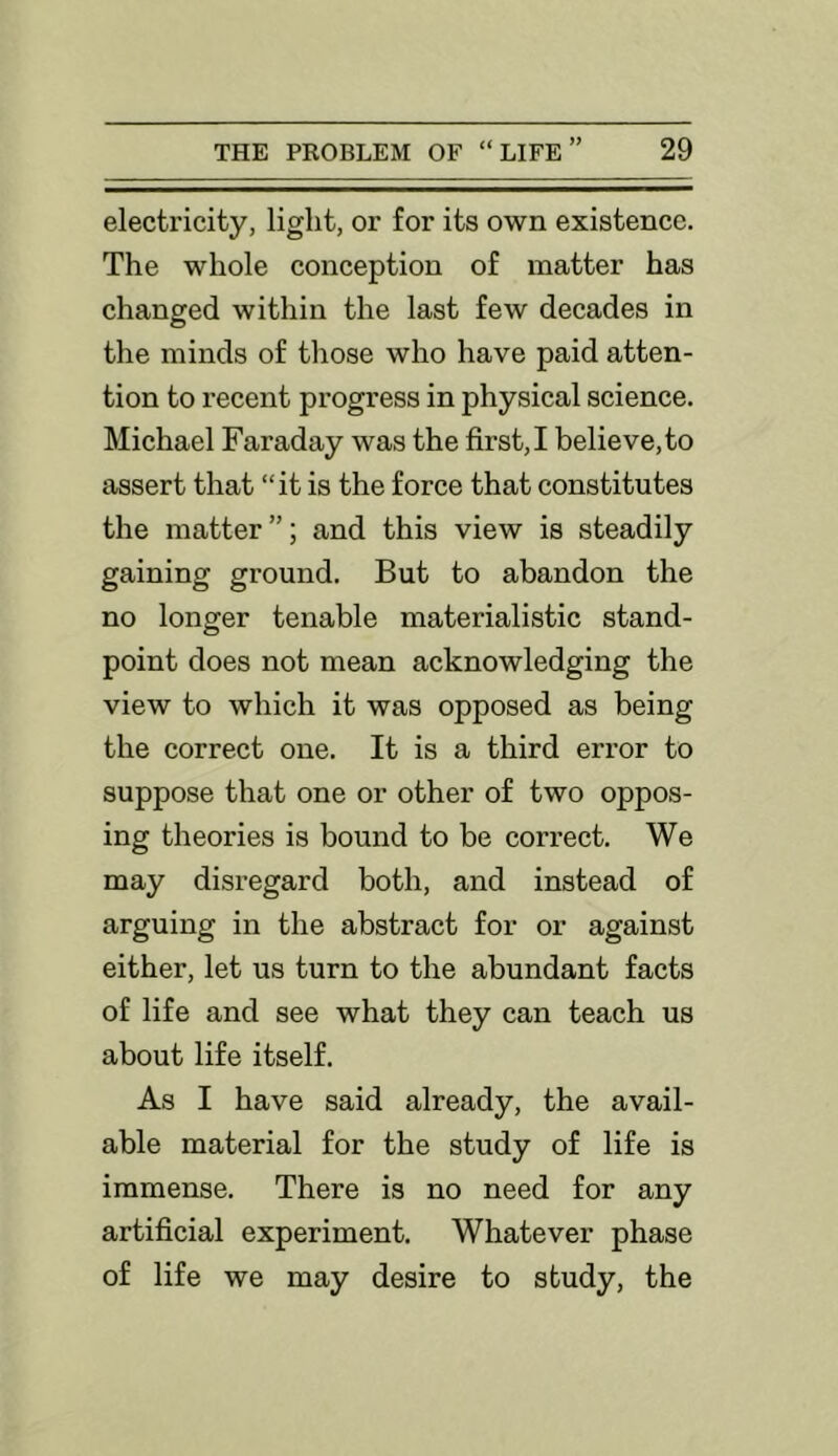 electricity, light, or for its own existence. The whole conception of matter has changed within the last few decades in the minds of those who have paid atten- tion to recent progress in physical science. Michael Faraday was the first, I believe, to assert that “it is the force that constitutes the matter”; and this view is steadily gaining ground. But to abandon the no longer tenable materialistic stand- point does not mean acknowledging the view to which it was opposed as being the correct one. It is a third error to suppose that one or other of two oppos- ing theories is bound to be cori’ect. We may disregard both, and instead of arguing in the abstract for or against either, let us turn to the abundant facts of life and see what they can teach us about life itself. As I have said already, the avail- able material for the study of life is immense. There is no need for any artificial experiment. Whatever phase of life we may desire to study, the