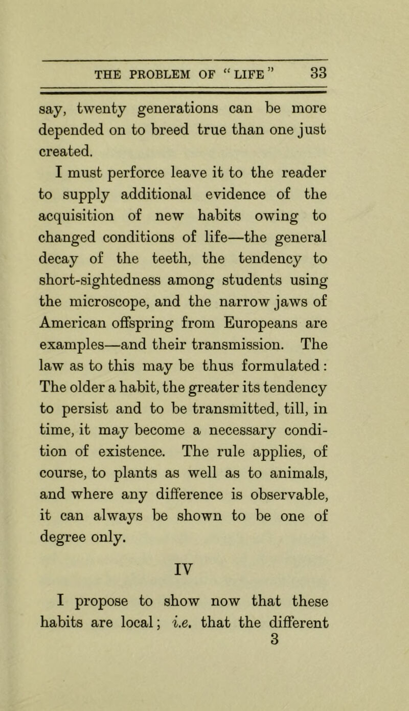 say, twenty generations can be more depended on to breed true than one just created. I must perforce leave it to the reader to supply additional evidence of the acquisition of new habits owing to changed conditions of life—the general decay of the teeth, the tendency to short-sightedness among students using the microscope, and the narrow jaws of American offspring from Europeans are examples—and their transmission. The law as to this may be thus formulated: The older a habit, the greater its tendency to persist and to be transmitted, till, in time, it may become a necessary condi- tion of existence. The rule applies, of course, to plants as well as to animals, and where any difference is observable, it can always be shown to be one of degree only. IV I propose to show now that these habits are local; i.e. that the different 3