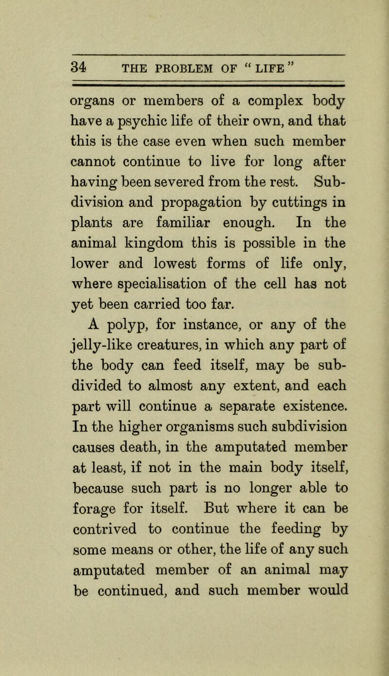 organs or members of a complex body have a psychic life of their own, and that this is the case even when such member cannot continue to live for long after having been severed from the rest. Sub- division and propagation by cuttings in plants are familiar enough. In the animal kingdom this is possible in the lower and lowest forms of life only, where specialisation of the cell has not yet been carried too far, A polyp, for instance, or any of the jelly-like creatures, in which any part of the body can feed itself, may be sub- divided to almost any extent, and each part will continue a separate existence. In the higher organisms such subdivision causes death, in the amputated member at least, if not in the main body itself, because such part is no longer able to forage for itself. But where it can be contrived to continue the feeding by some means or other, the life of any such amputated member of an animal may be continued, and such member would