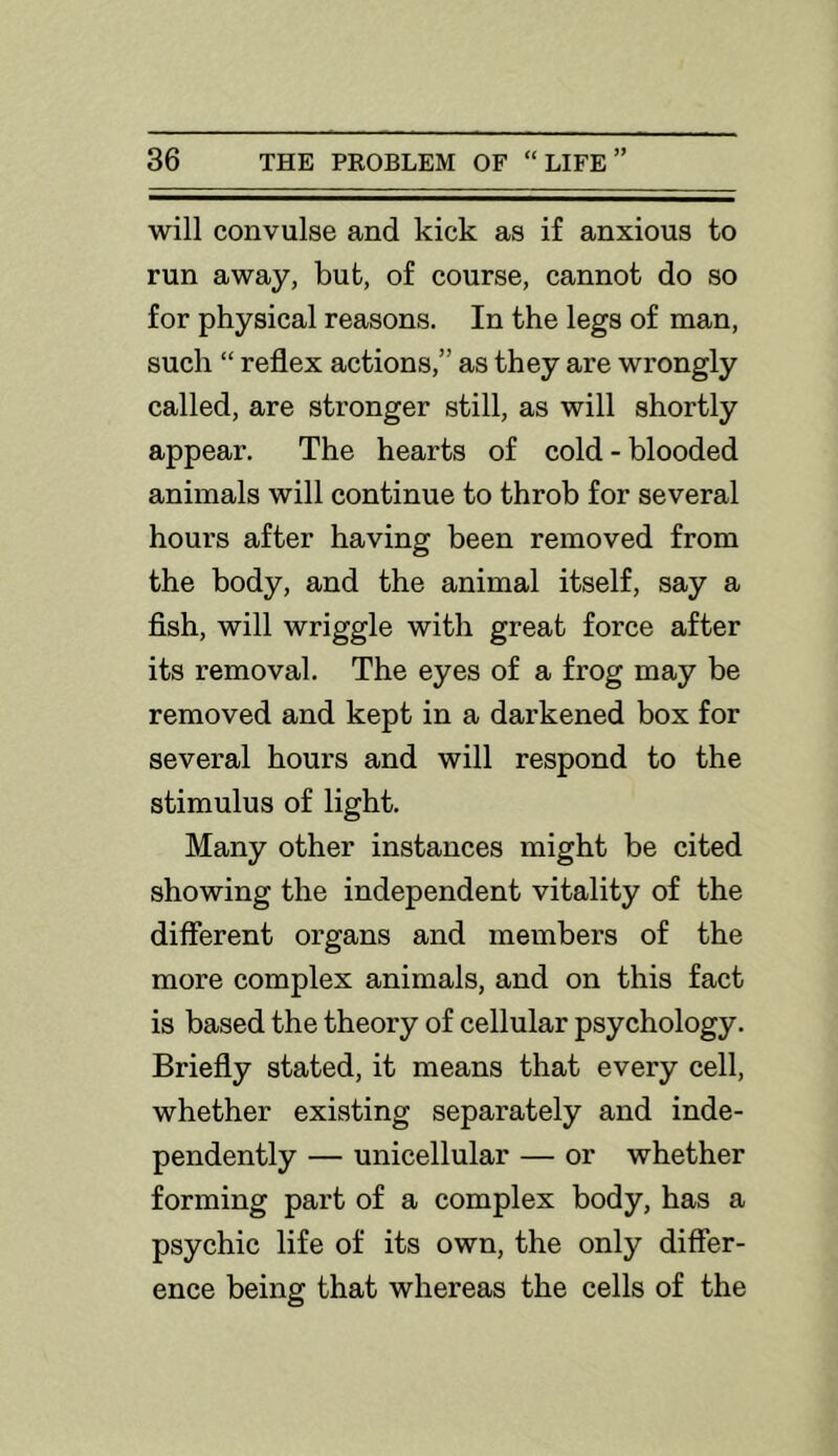 will convulse and kick as if anxious to run away, but, of course, cannot do so for physical reasons. In the legs of man, such “ reflex actions,” as they are wrongly called, are stronger still, as will shortly appear. The hearts of cold-blooded animals will continue to throb for several hours after having been removed from the body, and the animal itself, say a fish, will wriggle with great force after its removal. The eyes of a frog may be removed and kept in a darkened box for several hours and will respond to the stimulus of light. Many other instances might be cited showing the independent vitality of the different organs and members of the more complex animals, and on this fact is based the theory of cellular psychology. Briefly stated, it means that every cell, whether existing separately and inde- pendently — unicellular — or whether forming part of a complex body, has a psychic life of its own, the only differ- ence being that whereas the cells of the