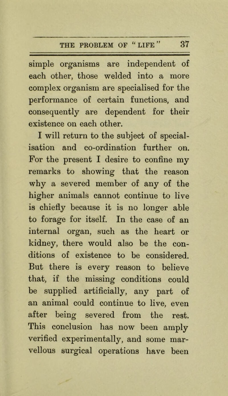 simple organisms are independent of each other, those welded into a more complex organism are specialised for the performance of cei’tain functions, and consequently are dependent for their existence on each other. I will return to the subject of special- isation and co-ordination further on. For the present I desire to confine my remarks to showing that the reason why a severed member of any of the higher animals cannot continue to live is chiefly because it is no longer able to forage for itself. In the case of an internal organ, such as the heart or kidney, there would also be the con- ditions of existence to be considered. But there is every reason to believe that, if the missing conditions could be supplied artificially, any part of an animal could continue to live, even after being severed from the rest. This conclusion has now been amply verified experimentally, and some mar- vellous surgical operations have been