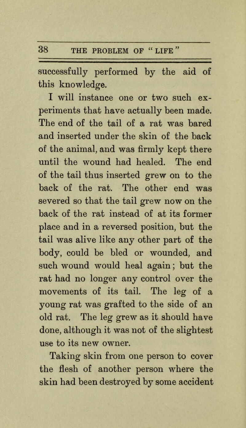 successfully performed by the aid of this knowledge. I will instance one or two such ex- periments that have actually been made. The end of the tail of a rat was bared and inserted under the skin of the back of the animal, and was firmly kept there until the wound had healed. The end of the tail thus inserted grew on to the back of the rat. The other end was severed so that the tail grew now on the back of the rat instead of at its former place and in a reversed position, but the tail was alive like any other part of the body, could be bled or wounded, and such wound would heal again; but the rat had no longer any control over the movements of its tail. The leg of a young rat was grafted to the side of an old rat. The leg grew as it should have done, although it was not of the slightest use to its new owner. Taking skin from one person to cover the flesh of another person where the skin had been destroyed by some accident