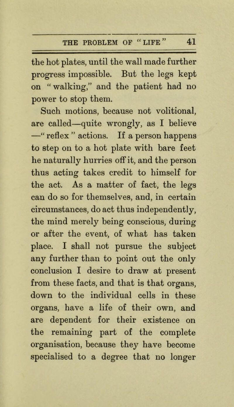 the hot plates, until the wall made further progress impossible. But the legs kept on “ walking,” and the patient had no power to stop them. Such motions, because not volitional, are called—quite wrongly, as I believe —“ reflex ” actions. If a person happens to step on to a hot plate with bare feet he naturally hurries off it, and the person thus acting takes credit to himself for the act. As a matter of fact, the legs can do so for themselves, and, in certain circumstances, do act thus independently, the mind merely being conscious, during or after the event, of what has taken place. I shall not pursue the subject any further than to point out the only conclusion I desire to draw at present from these facts, and that is that organs, down to the individual cells in these organs, have a life of their own, and are dependent for their existence on the remaining part of the complete organisation, because they have become specialised to a degree that no longer