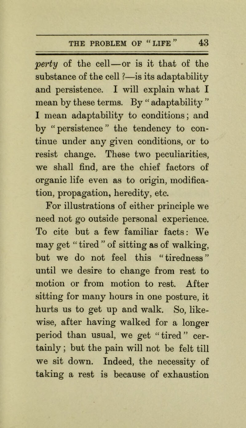 perty of the cell—or is it that of the substance of the cell ?—is its adaptability and persistence. I will explain what I mean by these terms. By “ adaptability ” I mean adaptability to conditions; and by “ persistence ” the tendency to con- tinue under any given conditions, or to resist change. These two peculiarities, we shall find, are the chief factors of organic life even as to origin, modifica- tion, propagation, heredity, etc. For illustrations of either principle we need not go outside personal experience. To cite but a few familiar facts: We may get “ tired ” of sitting as of walking, but we do not feel this “tiredness” until we desire to change from rest to motion or from motion to rest. After sitting for many hours in one posture, it hurts us to get up and walk. So, like- wise, after having walked for a longer pei'iod than usual, we get “tired” cer- tainly ; but the pain will not be felt till we sit down. Indeed, the necessity of taking a rest is because of exhaustion