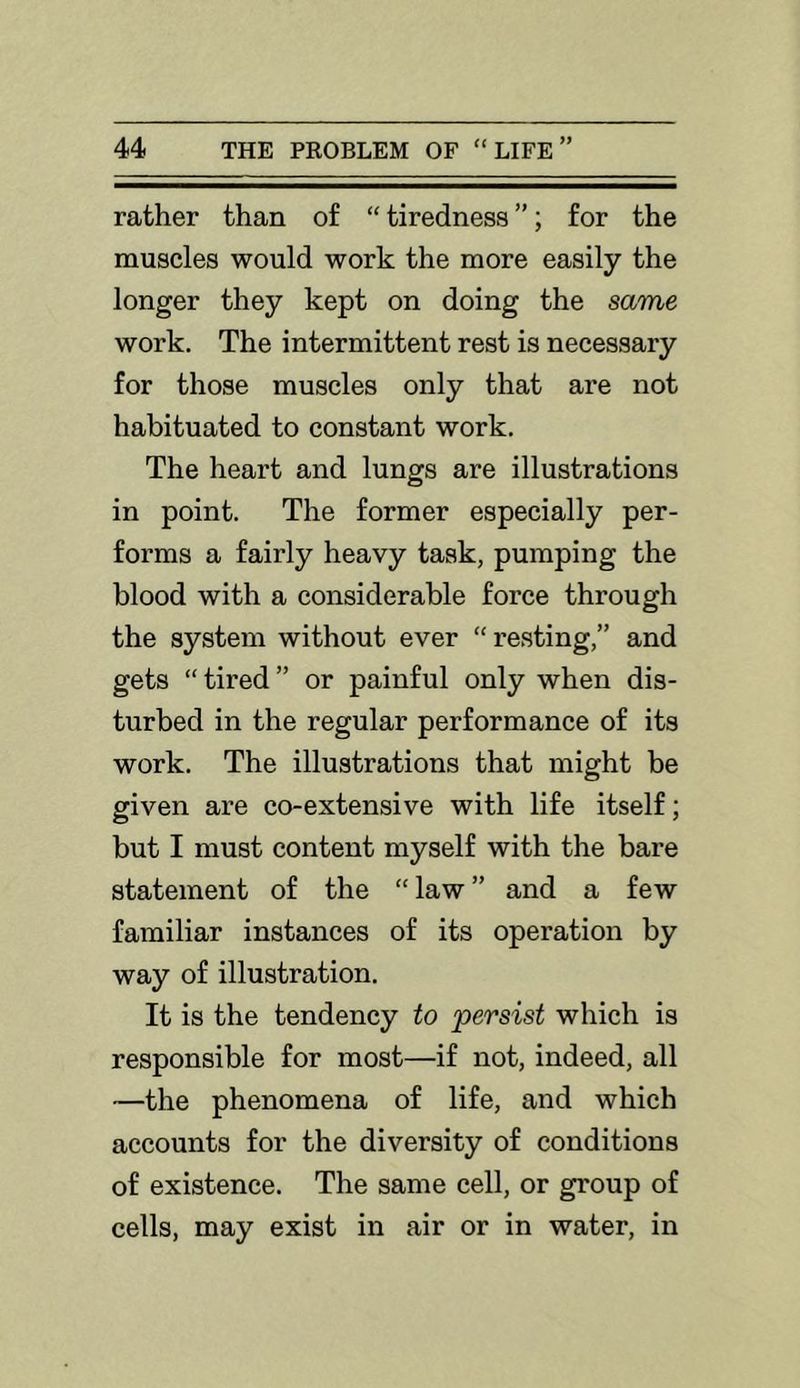 rather than of “ tiredness ”; for the muscles would work the more easily the longer they kept on doing the same work. The intermittent rest is necessary for those muscles only that are not habituated to constant work. The heart and lungs are illustrations in point. The former especially per- forms a fairly heavy task, pumping the blood with a considerable force through the system without ever “ resting,” and gets “tired” or painful only when dis- turbed in the regular performance of its work. The illustrations that might be given are co-extensive with life itself; but I must content myself with the bare statement of the “ law ” and a few familiar instances of its operation by way of illustration. It is the tendency to 'persist which is responsible for most—if not, indeed, all —the phenomena of life, and which accounts for the diversity of conditions of existence. The same cell, or group of cells, may exist in air or in water, in
